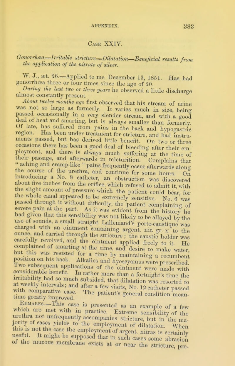 Case XXIV. Gonorrhoea—Irritable stricture—.Dilatation—Beneficial results from the application of the nitrate of silver. W. J., set. 26.—Applied to me December 13, 1851. Has had gonorrhoea three or four times since the age of 20. During the last two or three years he observed a little discharge almost constantly present. About twelve months ago first observed that his stream of urine was not so large as formerly. It varies much in size, being passed occasionally in a very slender stream, and with a good deal of heat and smarting, but is always smaller than formerly. Of late, has suffered from pains in the back and hypogastric region. Has been under treatment for stricture, and had instru- ments passed, but has derived little benefit. On two or three occasions there has been a good deal of bleeding after their em- ployment, and there is always much suffering at the time of their passage, and afterwards in micturition. Complains that aching and crampdike  pains frequently occur afterwards along the course of the urethra, and continue for some hours Oil introducing a No 8 catheter, an obstruction was discovered about five inches from the orifice, which refused to admit it with the slight amount of pressure which the patient could bear for the who e canal appeared to be extremely sensitive. No 6 was passed through it without difficulty, the patient complaining of severe pam at the part. As it was evident from the history he had given that this sensibility was not likely to be allayed by the use of sounds, a small straight Lallemand's porte-caustique was charged with an ointment containing argent, nit. gr. x to the ounce and earned through the stricture ; the caustic holder was carefully revolved, and the ointment applied freely to it He complained of smarting at the time, and desire to make water but this was resisted for a time by maintaining a recumbent: position on his back Alkalies and hyoscyamus were prescribe Two subsequent applications of the ointment were made wit considerable benefit. In rather more than a fortnight's time the irritability had so much subsided, that dilatation was resorted to at weekly intervals; and after a few visits, No. 12 catheter parsed w 23&&£t The patient's general Remarks. This case is presented as an example of a few which are met with in practice. Extreme sensibility of the urethra not unfrequently accompanies stricture, but in the ma- jority of cases yields to the employment of dilatation. When this is not the case the employment of argent, nitras is certainly useful. It might be supposed that in such cases some abra on of the mucous membrane exists at or near the stricture pre