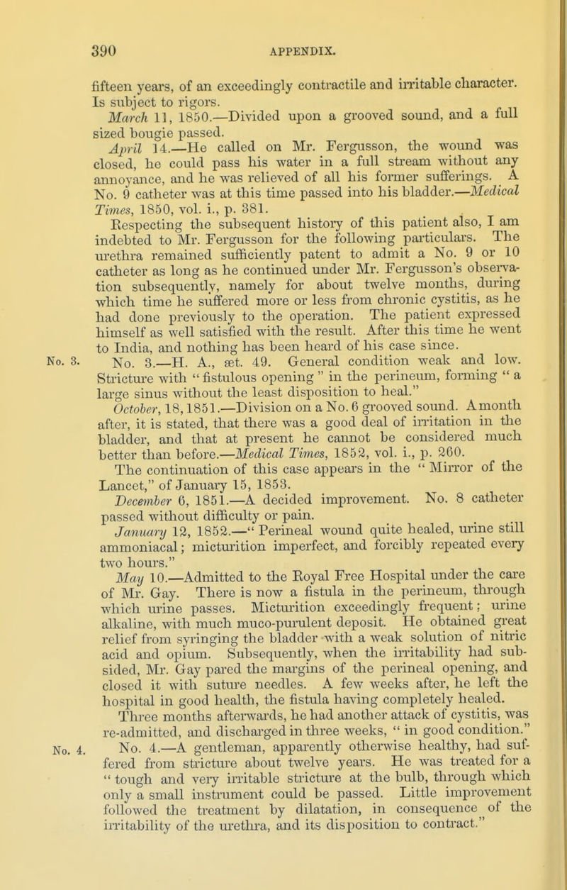 fifteen years, of an exceedingly contractile and irritable character. Is subject to rigors. March 11, 1850.—Divided upon a grooved sound, and a full sized bougie passed. April 14. He called on Mr. Fergusson, the wound was closed, he could pass his water in a full stream without any annoyance, and he was relieved of all his former sufferings. A No. 9 catheter was at this time passed into his bladder.—Medical Times, 1850, vol. i., p. 381. Kespecting the subsequent history of this patient also, I am indebted to Mr. Fergusson for the following particulars. The urethra remained sufficiently patent to admit a No. 9 or 10 catheter as long as he continued under Mr. Fergusson's observa- tion subsequently, namely for about twelve months, during which time he suffered more or less from chronic cystitis, as he had done previously to the operation. The patient expressed himself as well satisfied with the result. After this time he went to India, and nothing has been heard of his case since. No. 3. No. 3.—H. A., set. 49. General condition weak and low. Stricture with  fistulous opening  in the perineum, forming  a large sinus without the least disposition to heal. October, 18,1851.—Division on a No. 6 grooved sound. A month after, it is stated, that there was a good deal of irritation in the bladder, and that at present he cannot be considered much better than before.—Medical Times, 1852, vol. i., p. 260. The continuation of this case appears in the  Mirror of the Lancet, of January 15, 1853. December 6, 1851.—A decided improvement. No. 8 catheter passed without difficulty or pain. January 12, 1852.— Perineal wound quite healed, urine still ammoniacal; micturition imperfect, and forcibly repeated every two hours. May 10.—Admitted to the Koyal Free Hospital under the care of Mr. Gay. There is now a fistula in the perineum, through which mine passes. Micturition exceedingly frequent; urine alkaline, with much muco-purulent deposit. He obtained great relief from syringing the bladder with a weak solution of nitric acid and opium. Subsequently, when the irritability had sub- sided, Mr. Gay pared the margins of the perineal opening, and closed it with suture needles. A few weeks after, he left the hospital in good health, the fistula having completely healed. Three months afterwards, he had another attack of cystitis, was re-admitted, and discharged in three weeks,  in good condition. No. 4. No. 4.—A gentleman, apparently otherwise healthy, had suf- fered from stricture about twelve years. He was treated for a  tough and very irritable stricture at the bulb, through which only a small instrument could be passed. Little improvement followed the treatment by dilatation, in consequence ^ of the irritability of the urethra, and its disposition to contract.