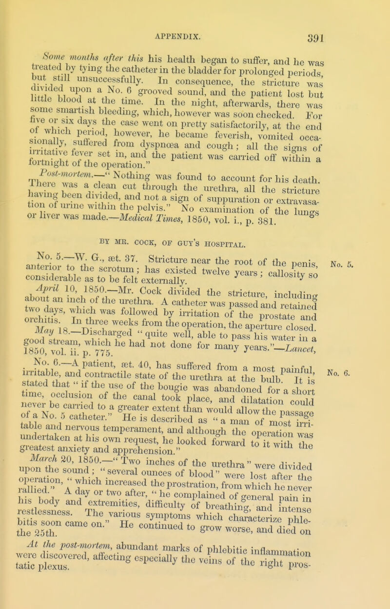 Some months after this his health began to suffer, and he was treated by tying the catheter in the bladder for prolonged periods but. still unsuccessfully. In consequence, the stricture was' divided upon a No 6 grooved sound, and the patient lost but littie blood at the time. In the night, afterwards, there was some smartish bleeding, which, however was soon checked For me or six days the case went on pretty satisfactorily, at the end stnanf r/°di 10WeT' he beCame feverish' ™»i*ed occa- ESI?7' ■ red 0111 d^sPnoea ™d cogh; all the signs of SSSSrJE m'+aiKl„tlle Patient was ca™<* off within a loitnignt ol the operation. Postrmortem,^ Nothing was found to account for his death There was a clean cut through the urethra, all the stature ntvmg been divided, and not a sign of suppuration or extravasa toon of urine within the pelvis. No examination of the Ws or liver was made.—Medical Times, 1850, vol. i., p. 381 g BY ME. COCK, OF GUYS HOSPITAL. No. 5.—W G., set 37. Stricture near the root of the penis anterior to the scrotum; has existed twelve years; callos tv so considerable as to be felt externally J canosity so April 10,1850-Mr. Cock divided the stricture, including about an inch of the urethra. A catheter was passed and rSed orciiftif tt ^T4 bf hTitati0n °f the P-state i d \ 8 n \6 W6ef8 fr°m the °Peration' the aperture closed. --Discharged << quite well, able to pass his water in a d°ne f°r man J^La^el ■ ^°-16—A Patient, 831. 40, has suffered from a most nainfiil irritable, and contractile state of the urethra at the onlh Tis stated that  if the use of the bougie was abandoned for a short ZlhTlZZf^6 Caml t0°k Place' and Station could of a No 5CShf^ » gHat6r ftm* than WOuld allow the passage oi a jno. 0 catheter. He is described as  a man of most irri tab e and nervous temperament, and although the operation to undertaken at his own request, he looked forward toTwitl The greatest anxiety and apprehension  the March 20, 1850.- Two inches of the urethra were divided upon the sound ; «several ounces of blood were lost aftZ tht I f A day or two after, « he complained of general nain in lesuessness. The various symptoms which characterize nhll bitis soon came on. He continued to grow woi^e anTdiid'on the 25th At the post-mortem, abundant marks of phlebitic i,flflmmat! ssr-*affecting ^thc ^rasrsr No. 5.