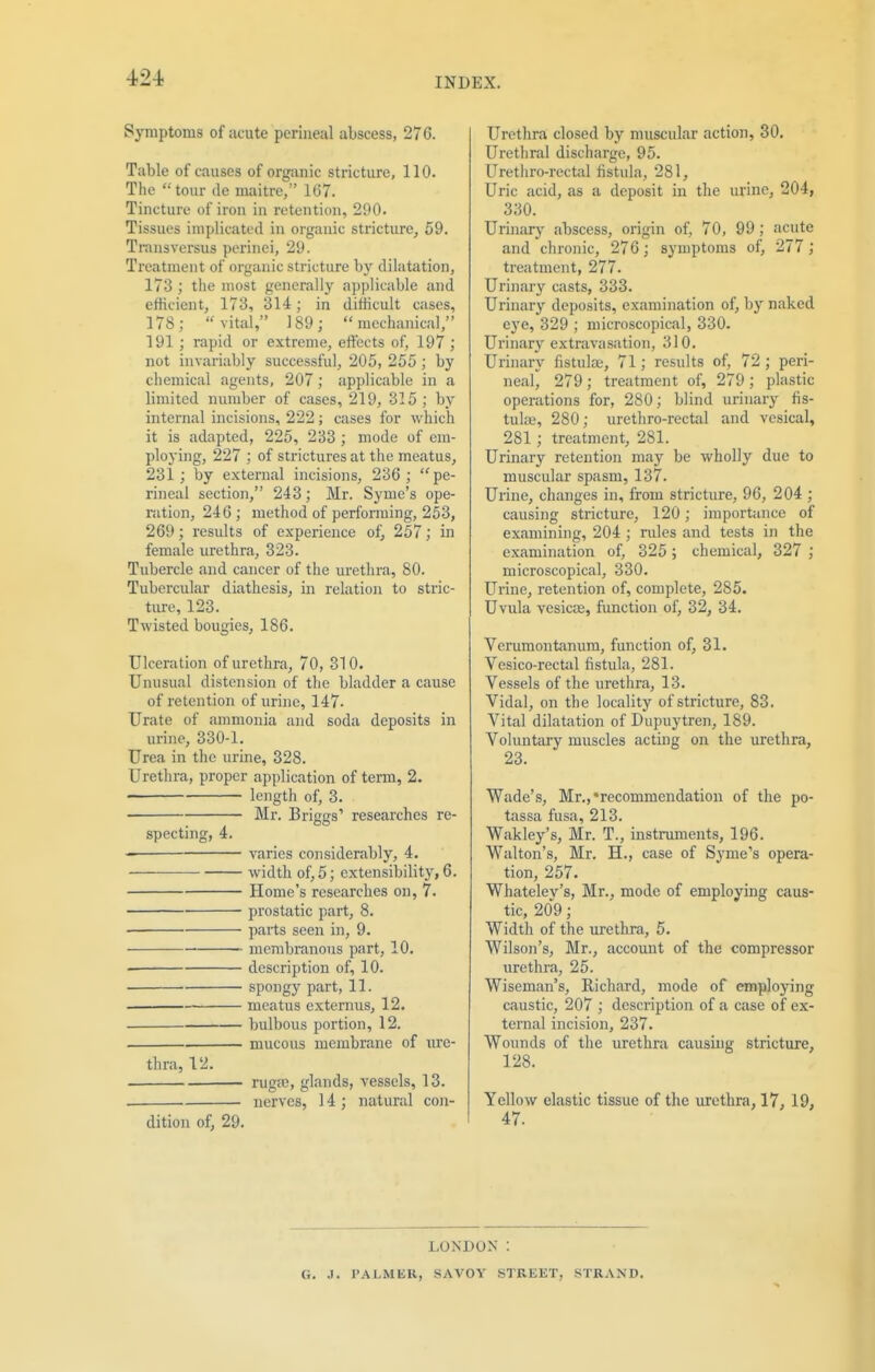 Symptoms of acute perineal abscess, 276. Table of causes of organic stricture, 110. The tour de maitre, 167. Tincture of iron in retention, 290. Tissues implicated in organic stricture, 59. Transversus perinei, 29. Treatment of organic stricture by dilatation, 173 ; the most generally applicable and efficient, 173, 314; in difficult cases, 178; vital, 189;  mechanical, 191 ; rapid or extreme, effects of, 197 ; not invariably successful, 205, 255; by chemical agents, 207; applicable in a limited number of cases, 219, 315; by internal incisions, 222; cases for which it is adapted, 225, 233 ; mode of em- ploying, 227 ; of strictures at the meatus, 231 ; by external incisions, 236 ; pe- rineal section, 243; Mr. Syme's ope- ration, 246 ; method of performing, 253, 269; results of experience of, 257; in female urethra, 323. Tubercle and cancer of the urethra, 80. Tubercular diathesis, in relation to stric- ture, 123. Twisted bougies, 186. Ulceration of urethra, 70, 310. Unusual distension of the bladder a cause of retention of urine, 147- Urate of ammonia and soda deposits in urine, 330-1. Urea in the urine, 328. Urethra, proper application of term, 2. ■ length of, 3. Mr. Briggs' researches re- specting, 4. varies considerably, 4. — width of, 5; extensibility, 6. Home's researches on, 7. prostatic part, 8. parts seen in, 9. membranous part, 10. description of, 10. spongy part, 11. meatus externus, 12. bulbous portion, 12. mucous membrane of ure- thra, 12. rugae, glands, vessels, 13. nerves, 14 ; natural con- dition of, 29. Urethra closed by muscular action, 30. Urethral discharge, 95. Urethro-rectal fistula, 281, Uric acid, as a deposit in the urine, 204, 330. Urinary abscess, origin of, 70, 99; acute and chronic, 276; symptoms of, 277 ; treatment, 277. Urinary casts, 333. Urinary deposits, examination of, by naked eye, 329 ; microscopical, 330. Urinary extravasation, 310. Urinary fistula;, 71; results of, 72; peri- neal, 279 ; treatment of, 279 ; plastic operations for, 280; blind urinary fis- tula;, 280; urethro-rectal and vesical, 281; treatment, 281. Urinary retention may be wholly due to muscular spasm, 137. Urine, changes in, from stricture, 96, 204 ; causing stricture, 120; importance of examining, 204 ; rules and tests in the examination of, 325 ; chemical, 327 ; microscopical, 330. Urine, retention of, complete, 285. Uvula vesica;, function of, 32, 34. Verumontanum, function of, 31. Vesico-rectal fistula, 281. Vessels of the urethra, 13. Vidal, on the locality of stricture, 83. Vital dilatation of Dupuytren, 189. Voluntary muscles acting on the urethra, 23. Wade's, Mr.,'recommendation of the po- tassa fusa, 213. Wakley's, Mr. T., instruments, 196. Walton's, Mr. H., case of Syme's opera- tion, 257. Whatelev's, Mr., mode of employing caus- tic, 209; Width of the urethra, 5. Wilson's, Mr., account of the compressor urethra, 25. Wiseman's, Richard, mode of employing caustic, 207 ; description of a case of ex- ternal incision, 237. Wounds of the urethra causing stricture, 128. Yellow elastic tissue of the urethra, 17, 19, 47. LONDON : G. .1. PAl.MKR, SAVOY STREET, STRAND.