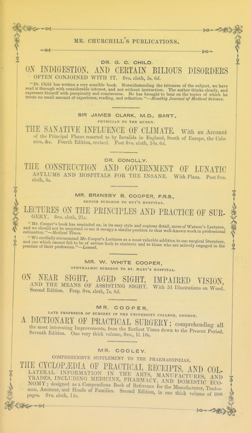 ;<#s^^f s^^fy mr. churchill's publications. _ 3^ DR. G. C. CHILD. ON INDIGESTION, AND CEETAIN BILIOUS DISORDERS OFTEN CONJOINED WITH IT. 8vo. cloth, 5s. Gd. Dr. Child has written a very sensible book. Notwithstanding the triteness of the subject, we have read it through with considerable interest, and not without instruction. The author thinks clearly, and expresses himself with perspicuity and conciseness. He has brought to bear on the topics of which he treats no small amount of experience, reading, and reflection.—Monthly Journal of Medical Science. SIR JAMES CLARK, M.D., BART., PHYSICIAN TO THE QUEEN. THE SANATIVE INFLUENCE OF CLIMATE. With an Account of the Principal Places resorted to by Invalids in England, South of Europe, the Colo- nies, &c. Fourth Edition, revised. Post 8vo. cloth, 10a-. 6d. DR. CONOLLY. THE CONSTRUCTION AND GOVERNMENT OF LUNATIC ASYLUMS AND HOSPITALS FOR THE INSANE. With Plans. PostSvo ClotD, Oi'. MR. BRANSBY B. COOPER, F.R.S., SENIOR SURGEON TO GUY'S HOSPITAL. LECTURES ON THE PRINCIPLES AND PRACTICE OF SUR- uER l. 8vo. cloth, 21s. wd has reminded us, in its easy style and copious detail, more of Watson's Lectures ^tion»-Ted)c^2l t0 * °CCUPy a Similar P°siti0n 10 that -ell-known work in pS i and Zl ffiSSKSKr^ ?dition to t Tgical Htrature' 1 * practice of their profession.-^^ students and to those who are actively engaged in the f MR. W. WHITE COOPER, OPHTHALMIC SURGEON TO ST. MARY'S HOSPITAL. SIGHT' AGEI) SIGHT, IMPAIRED VISION AND THE MEANS OF ASSISTING SIGHT. Wit!til^^«Wood Second Edition. Fcap. 8vo. cloth, 7s. 6d. MR. COOPER, LATE PROFESSOR OF SURGERY IN THE UNIVERSITY COLLEGE, LONDON. A DICTIONARY OF PRACTICAL SURGERY; comprehending ail MR. COOLEY. COMPREHENSIVE SUPPLEMENT TO THE PHARMACOPOEIAS TOE CYCLOPAEDIA OF PRACTICAL RECEIPTS AND COT LATERAL INFORMATION IN THE ARTS MAN U F A TT T T R r si at^ l^V^*™? MEDICINE, PHARMACY, AND DOMESTIC ECO NOMY; designed as a Compendious Book of Reference for the \Z 7 C- ,°~ Fara,licSerond Editi°; z ttnsst; €W^^i . _____