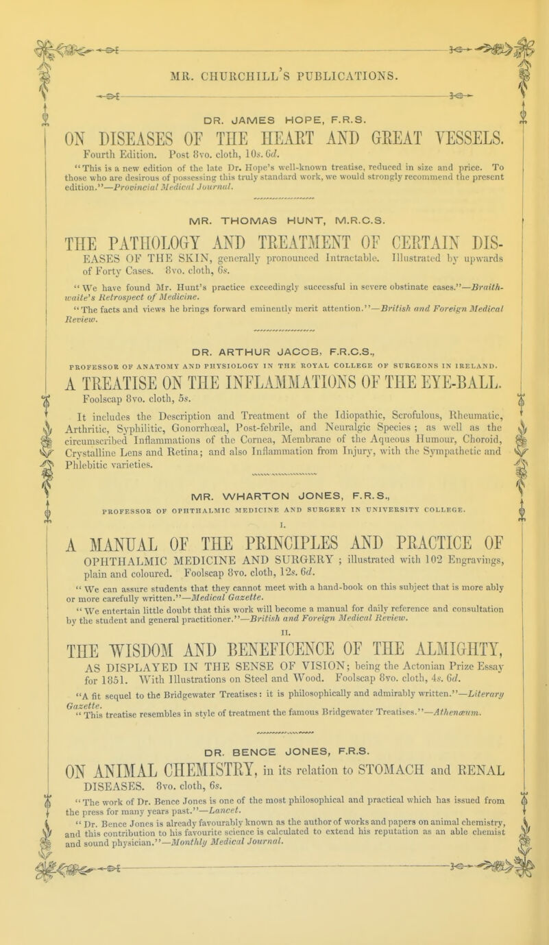 ■— mr. chuuchill's publications. DR. JAMES HOPE, F.R.S. ON DISEASES OE TLTE HEART AND GREAT VESSELS. Fourth Edition. Post 8vo. cloth, 10s. 6d. This is a new edition of the late Dr. Hope's well-known treatise, reduced in size and price. To those who are desirous of possessing this truly standard work, we would strongly recommend the present edition.—Provincial Medical Journal. 0 MR. THOMAS HUNT, M.R.C.S. THE PATHOLOGY AND TREATMENT OE CERTAIN DIS- EASES OE THE SKIN, generally pronounced Intractable. Illustrated by upwards of Forty Cases. 8vo. cloth, 6s. We have found Mr. Hunt's practice exceedingly successful in severe obstinate cases.—Bruit h- icaite's Retrospect of Medicine. The facts and views he brings forward eminently merit attention.—British and Foreign Medical Review. DR. ARTHUR JACOB, F.R.C.S., PROFESSOR OF ANATOMY AND PHYSIOLOGY IN THE ROYAL COLLEGE OF SURGEONS IN IRELAND. A TREATISE ON THE INFLAMMATIONS OF THE EYE-BALL. Foolscap 8vo. cloth, 5s. % It includes the Description and Treatment of the Idiopathic, Scrofulous, Rheumatic, Arthritic, Syphilitic, Gonorrhoea], Post-febrile, and Neuralgic Species ; as well as the A circumscribed Inflammations of the Cornea, Membrane of the Aqueous Humour, Choroid, 8| Crystalline Lens and Retina; and also Inflammation from Injury, with the Sympathetic and Phlebitic varieties. 4g MR. WHARTON JONES, F.R.S., PROFESSOR OF OPHTHALMIC MEDICINE AND SURGERY IN UNIVERSITY COLLEGE. I. A MANUAL OF THE PRINCIPLES AND PRACTICE OE OPHTHALMIC MEDICINE AND SURGERY ; illustrated with 102 Engravings, plain and coloured. Foolscap 8vo. cloth, 12s. 6d.  We can assure students that they cannot meet with a hand-book on this subject that is more ably or more carefully written.—Medical Gazette.  We entertain little doubt that this work will become a manual for daily reference and consultation by the student and general practitioner.—British and Foreign Medical Review. THE WISDOM AND BENEFICENCE OF THE ALMIGHTY, AS DISPLAYED IN THE SENSE OF VISION; being the Actonian Prize Essay for 1851. With Illustrations on Steel and Wood. Foolscap 8vo. cloth, 4s. 6d. A fit sequel to the Bridgewater Treatises: it is philosophically and admirably written.—Literary G~This treatise resembles in style of treatment the famous Bridgewater Treatises.—Athencenm. DR. BENCE JONES, F.R.S. ON ANIMAL CHEMISTRY, in its relation to STOMACH and RENAL DISEASES. 8vo. cloth, 6s. The work of Dr. Bence Jones is one of the most philosophical and practical which has issued from $ the press for many years past.—Lancet.  Dr. Bence Jones is already favourably known as the author of works and papers on animal chemistry, and this contribution to his favourite science is calculated to extend his reputation as an able chemist and sound physician.— Monthly Medical Journal.