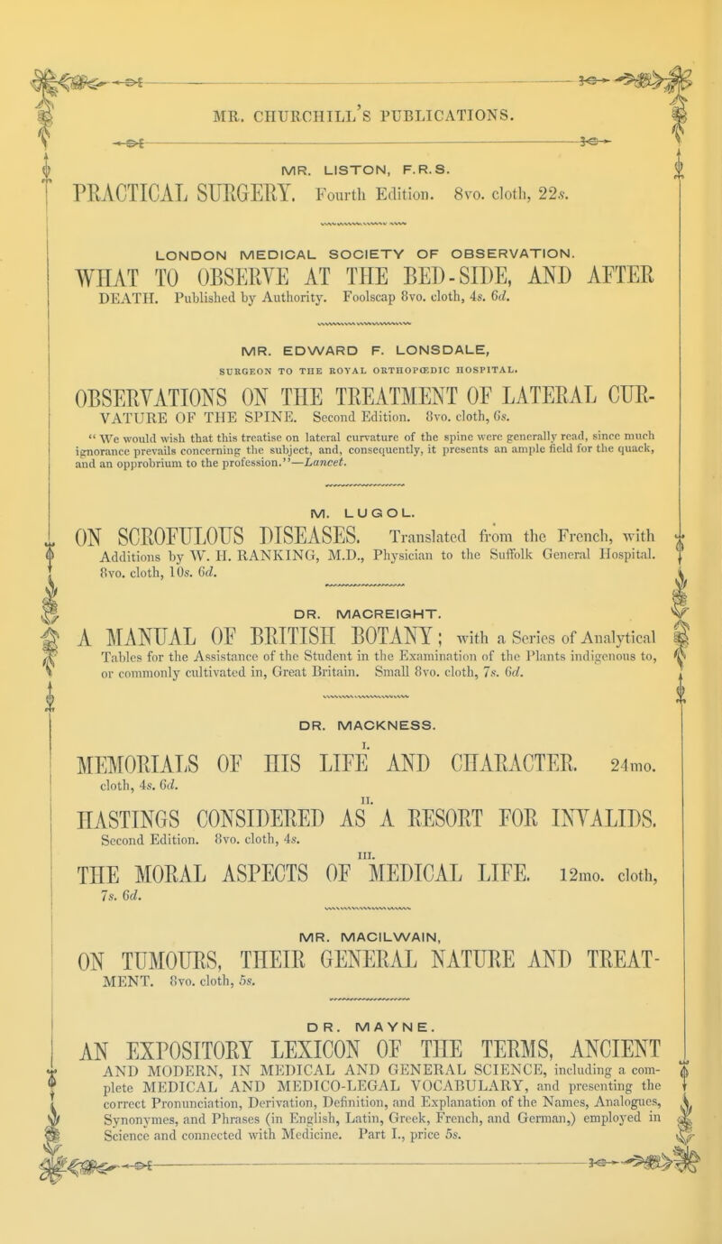 — ■ *e— MR. LISTON, F.R.S. J> PRACTICAL SURGERY. Fourth Edition. 8m cloth, 22s. LONDON MEDICAL SOCIETY OF OBSERVATION. WHAT TO OBSERVE AT THE BED - SIDE, AND AETER DEATH. Published by Authority. Foolscap 8vo. cloth, 4s. 6d. MR. EDWARD F. LONSDALE, SURGEON TO THE ROYAL ORTHOPAEDIC HOSPITAL. OBSERVATIONS ON THE TREATMENT OF LATERAL CUR- VATURE OF THE SPINE. Second Edition. 8vo. cloth, Gs.  We would wish that this treatise on lateral curvature of the spine were generally read, since much ignorance prevails concerning; the subject, and, consequently, it presents an ample field for the quack, and an opprobrium to the profession.—Lancet. M. LUGOL. ON SCROFULOUS DISEASES. Translated from the French, with Additions by W. H. RANKING, M.D., Physician to the Suffolk General Hospital. 8vo. cloth, 10s. 6d. DR. MACREIGHT. A MANUAL OF BRITISH BOTANY ; with a Series of Analytical Tables for the Assistance of the Student in the Examination of the Plants indigenous to, or commonly cultivated in, Great Britain. Small 8vo. cloth, 7s. 6d. DR. MACKNESS. MEMORIALS OF HIS LIFE AND CHARACTER, 24mo. cloth, 4s. 6d. HASTINGS CONSIDERED AS*A RESORT FOR INVALIDS. Second Edition. 8vo. cloth, 4s. in. THE MORAL ASPECTS OF MEDICAL LIFE. i2mo. cloth, 7s. Gd. MR. MACILWAIN, ON TUMOURS, THEIR GENERAL NATURE AND TREAT- MENT. 8vo. cloth, 5s. DR. M A YN E. AN EXPOSITORY LEXICON OF THE TERMS, ANCIENT AND MODERN, IN MEDICAL AND GENERAL SCIENCE, including a com- | plete MEDICAL AND MEDICO-LEGAL VOCABULARY, and presenting the correct Pronunciation, Derivation, Definition, and Explanation of the Names, Analogues, Synonymes, and Phrases (in English, Latin, Greek, French, and German,) employed in Science and connected with Medicine. Part I., price 5s.