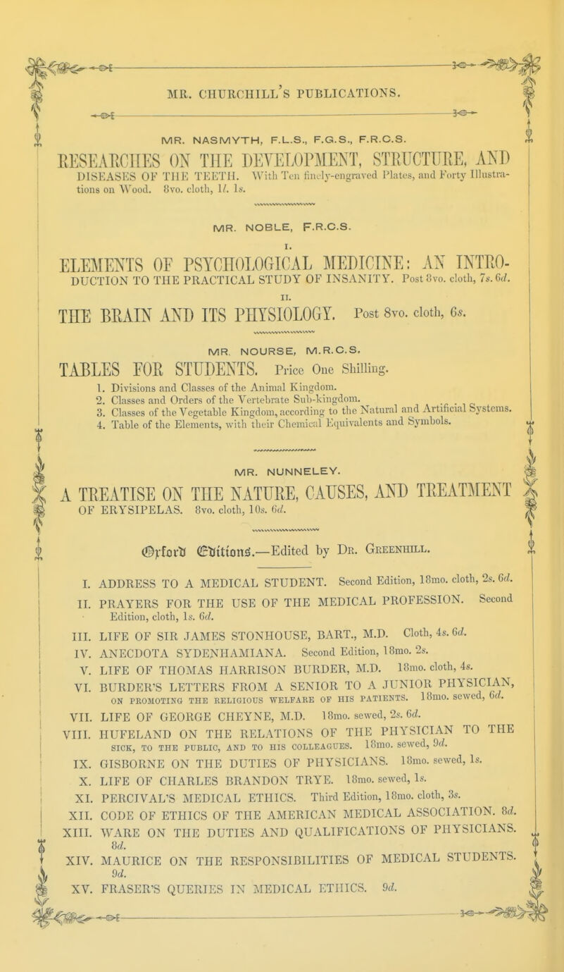 3-3— MR. NASMYTH, F.L.S., F.G.S., F.R.C.S. RESEARCHES ON THE DEVELOPMENT, STRUCTURE, AND DISEASES OF THE TEETH. With Ten finely-engraved Plates, and Forty Illustra- tions on Wood. b'vo. cloth, 1/. Is. MR. NOBLE, F.RC.S. ELEMENTS OF PSYCHOLOGICAL MEDICINE: AN INTRO- DUCTION TO THE PRACTICAL STUDY OF INSANITY. PostSvo. cloth, 7s. (W. ii. THE BRAIN AND ITS PHYSIOLOGY. Post 8vo. cloth, 6s. VWW W'W WW VVW WW MR. NOURSE, M.R.C.S. TABLES EOR STUDENTS. Price One Shilling. 1. Divisions and Classes of the Animal Kingdom. 2. Classes and Orders of the Vertebrate Sub-kingdom. 4. Table of the Elements, with their Chemical Equivalents and Symbols. MR. NUNNELEY. A TREATISE ON THE NATURE, CAUSES, AND TREATMENT OF ERYSIPELAS. 8vo. cloth, 10s. 6d. WWW WW <©jrtortl (Etftttottf —Edited by Dr. Geeenhill. I. ADDRESS TO A MEDICAL STUDENT. Second Edition, 18mo. cloth, 2s. 6d. II. PRAYERS FOR THE USE OF THE MEDICAL PROFESSION. Second Edition, cloth, Is. 6d. III. LIFE OF SIR JAMES STONHOUSE, BART., M.D. Cloth, 4s. Gd, IV. ANECDOTA SYDENHAMIANA. Second Edition, I8mo. 2s. V. LIFE OF THOMAS HARRISON BURDER, M.D. 18mo. cloth, 4s. VI. BURDER'S LETTERS FROM A SENIOR TO A JUNIOR PHYSICIAN, ON PROMOTING THE RELIGIOUS WELFARE OF HIS PATIENTS. 18mO. sewed, M. VII. LIFE OF GEORGE CHEYNE, M.D. 18mo. sewed, 2s. 6d. VIII. HUFELAND ON THE RELATIONS OF THE PHYSICIAN TO THE SICK, TO THE PUBLIC, AND TO HIS COLLEAGUES. 18mO. sewed, 9d. IX. GISBORNE ON THE DUTIES OF PHYSICIANS. 18mo. sewed, Is. X. LIFE OF CHARLES BRANDON TRYE. 18mo. sewed, Is. XL PERCIVAL'S MEDICAL ETHICS. Third Edition, 18mo. cloth, 3s. XII. CODE OF ETHICS OF THE AMERICAN MEDICAL ASSOCIATION. 8d. XIII. WARE ON THE DUTIES AND QUALIFICATIONS OF PHYSICIANS. 8d. XIV. MAURICE ON THE RESPONSIBILITIES OF MEDICAL STUDENTS. 9d. XV. FRASER'S QUERIES IN MEDICAL ETHICS. 9d. je-*-