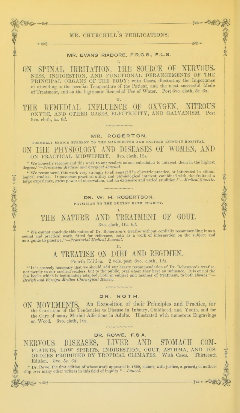 — — MR. EVANS RIADORE, F.R.C.S., F.L.S. ON SPINAL IRRITATION, THE SOURCE OF NERYOUS- NESS, INDIGESTION, AND FUNCTIONAL DERANGEMENTS OF THE PRINCIPAL ORGANS OF THE BODY; with Cases, illustrating the Importance of attending to the peculiar Temperature of the Patient, and the most successful Mode of Treatment, and on the legitimate Remedial Use of Water. Post 8vo. cloth, 5s. 6d. THE REMEDIAL INFLUENCE OF OXYGEN, NITROUS OXYDE, AND OTHER GASES, ELECTRICITY, AND GALVANISM. Post il\o. cloth, 5s. 6tZ. MR. ROBERTON, FORMERLY SENIOR SURGEON TO THE MANCHESTER AND SALKOKD LYING-IN HOSPITAL. ON THE PHYSIOLOGY AND DISEASES OF WOMEN, AND ON PRACTICAL MIDWIFERY, five, cloth, 12s.  We honestly recommend this work to our readers as one calculated to interest them in the highest degree.—Provincial Medical and Surgical Journal.  We recommend this work verv strongly to all engaged in ohstetric practice, or interested in ethno- logical studies. It possesses practical utility and physiological interest, combined with the fruits of a large experience, great power of observation^ and an extensive and varied erudition.—Medical Gazelle. DR. W. H. ROBERTSON, PHYSICIAN TO THE BUXTON BATH CHARITY. THE NATURE AND TREATMENT OF GOUT. b\o. cloth, 10s. Cul.  We cannot conclude this notice of Dr. Robertson's treatise without cordially recommending it as a sound and practical work, fitted for reference, both as a work of information on the subject and as a guide to practice.—Provincial Medical Journal. A TREATISE ON DIET AND REGIMEN. Fourth Edition. 2 vols, post o*vo. cloth, 12s.  It is scarcely necessary that we should add our hearty recommendation of Dr. Robertson's treatise, not merely to our medical readers, but to the public, over whom they have an influence. It is one of the few books which is legitimately adapted, both in subject and manner of treatment, to both classes.— British and Foreign Medico-Cliii urgical Review. DR. ROTH. ON MOYEMENTS. An Exposition of their Principles and Practice, for the Correction of the Tendencies to Disease in Infancy, Childhood, and Youth, and for the Cure of many Morbid Affections in Adults. Illustrated with numerous Engravings on Wood. 8vo. cloth, 10s. DR. ROWE, F.S.A. NERYOUS DISEASES, LIYER AND STOMACH C0M- PLAINTS, LOW SPIRITS, INDIGESTION, GOUT, ASTHMA, AND DIS- ORDERS PRODUCED BY TROPICAL CLIMATES. With Cases. Thirteenth Edition. 8vo. 5s. 6d.  Dr. Rowe, the first edition of whose work appeared in 1820, claims, with justice, a priority of author- ship over many other writers in this field of inquiry.—Lancet.