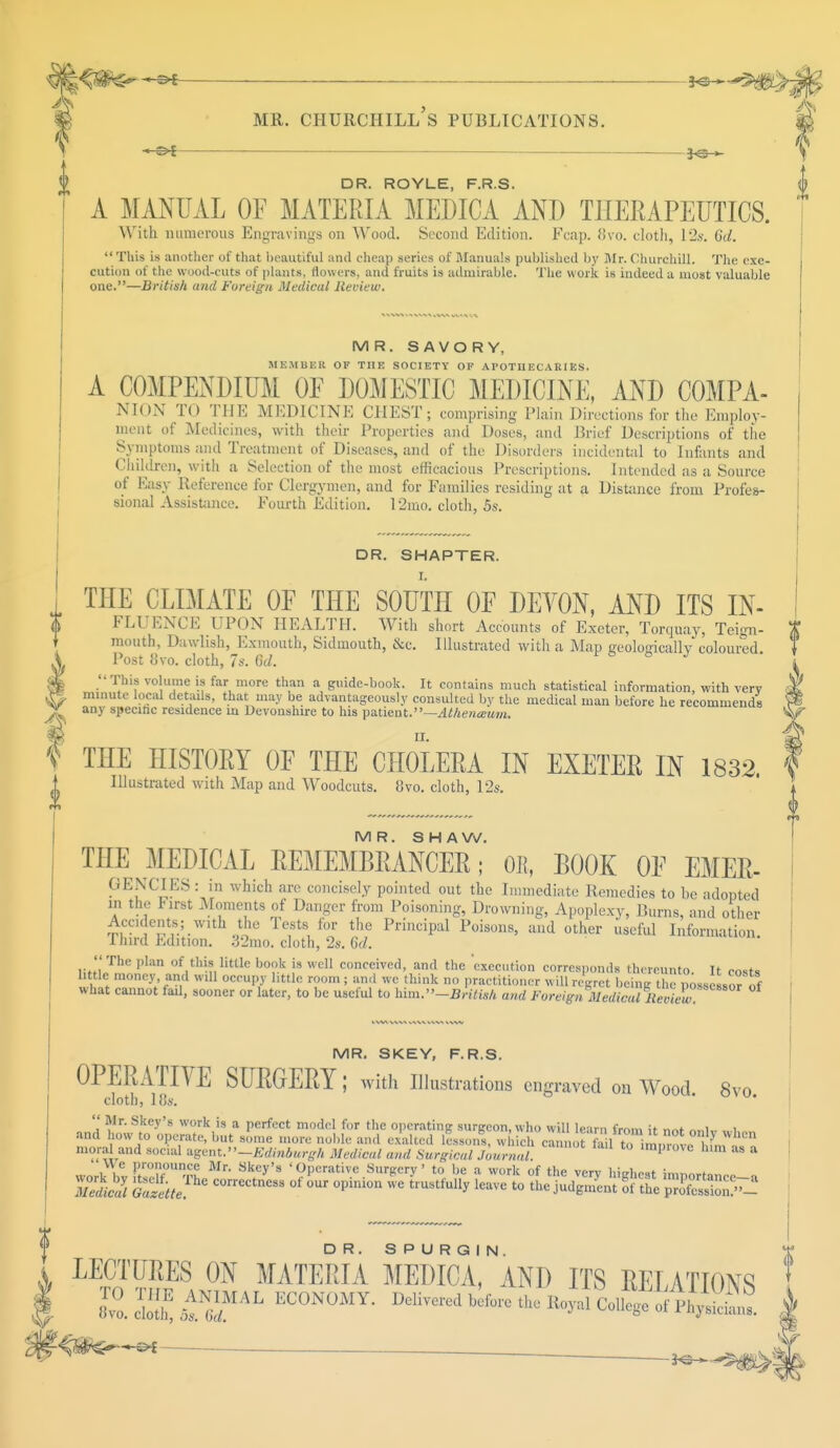 *N MR. CHURCHILL S PUBLICATIONS. frs-*- DR. ROYLE, F.R.S. A MANUAL OF MATERIA MEDICA ANT) THERAPEUTICS. With numerous Engravings on Wood. Second Edition. Fcap. 870. doth, L2s. 6a?. This is another of that beautiful and cheap series of Manuals published by Mr. Churchill. The exe- cution of the wood-cuts of plants, flowers, and fruits is admirable. The work is indeed a most valuable one.—British and Foreign Medical Review. MR. SAVORY, MKMBER OF THE SOCIETY OF APOTUEC AIU ES. A COMPENDIUM OF DOMESTIC MEDICINE, AND COMPA- NION TO THE MEDICINE CHEST; comprising Plain Directions for the Employ- ment of Medicines, with their Properties and Doses, and Brief Descriptions of the Symptoms and Treatment of Diseases, and of the Disorders incidental to Infants and Children, with a Selection of the most efficacious Prescriptions. Intended as a Source of Easy Reference for Clergymen, and for Families residing at a Distance from Profes- sional Assistance. Fourth Edition. 12mo. cloth, 5s. DR. SHAPTER. THE CLIMATE OF THE SOUTH OF DEVON, AND ITS In- fluence UPON HEALTH. With short Accounts of Exeter, Torquay, Teign- T mouth, Dawlish, Exmouth, Siduiouth, &c. Illustrated with a Map geologically coloured. Post 8vo. cloth, 7s. 6d. J This volume is far more than a guide-book. It contains much statistical information, with very minute local details, that may be advantageously consulted by the medical man before he recommends any specific residence in Devonshire to his patient.— Athenceum. f THE HISTOEY OF THE CHOLERA IN EXETEE IN 1832. Illustrated with Map and Woodcuts. 8vo. cloth, 12s. MR. SHAW. THE MEDICAL EEMEMBEANCEE; OB, LOOK OF Emer- gencies : in which are concisely pointed out the Immediate Remedies to he adopted in the rirst Moments of Danger from Poisoning, Drowning, Apoplexy, Bums, and other Accidents; with the Tests for the Principal Poisons, and other useful Information. Third Edition. 82mo. cloth, 2s. 6d.  The plan of this little book is well conceived, and the 'execution corresponds thereunto. It costs little money, and will occupy httlc room ; an.l we think no practitioner will regret being the possessor of what cannot fail, sooner or later, to be useful to him.-2J,Ws/t and Foreign.IfftSCw! MR. SKEY, F.R.S. OPERATIVE SUEGEEY I with Illustrations engraved on Wood. 8vo cloth, 18s.  Mr. Skey's work is a perfect model for the operating surgeon, who will learn fmm it ™t „. i i and how to operate, but some more noble and exulted lesson! which cannot fo1To imni-ote L^'^ moral and social agent.''—Edinburgh Medical and Surgical Journal. improve him as a We pronounce Mr. Skey's 'Operative Surgery' to be a work of the verv hin*n.t . LECTURES ON MATERIA MEDIC a' AND ITS RELATIONS ZJ^,£TAL ECON0MY- '^^^oJ!^^ it