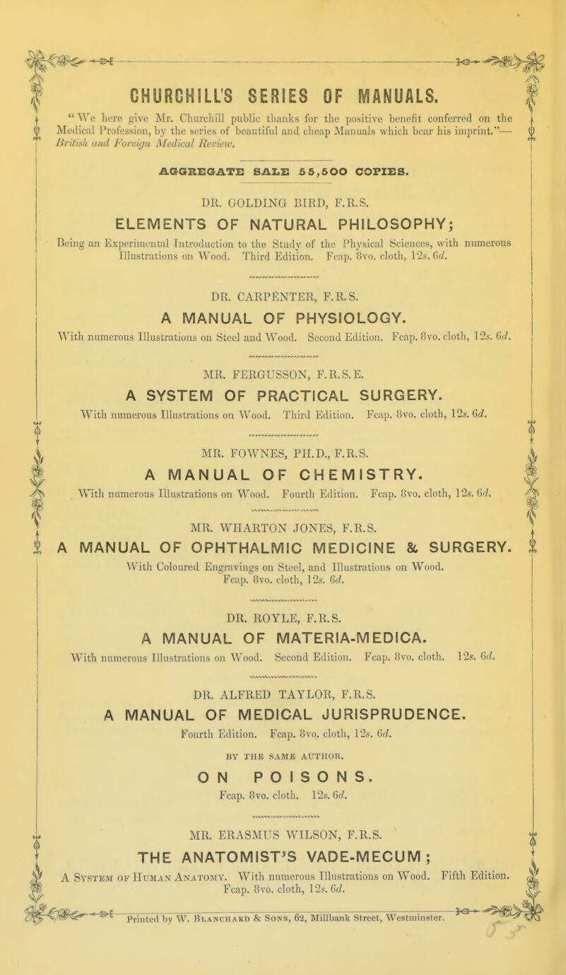 ^ ^£ 3^^$^_ CHURCHILL'S SERIES OF MANUALS.  We here give Mr. Churcliill public thanks for the positive benefit conferred on the i 0 Medical Profession, by the series of beautiful and cheap Manuals which bear his imprint.— £ British ami Foreign Medical Review. 0 AGGREGATE SALE 55,500 COPIES. DR. GOLDING BIRD, F.R.S. ELEMENTS OF NATURAL PHILOSOPHY; Being an Experimental Introduction to the Study of the Physical Sciences, with numerous Illustrations on Wood. Third Edition. Fcap. 8vo. cloth, 12s. 6d. DR. CARPENTER, F.R.S. A MANUAL OF PHYSIOLOGY. With numerous Illustrations on Steel and Wood. Second Edition. Fcap. 8vo. cloth, 12s. 67/. MR. FERGUSSON, F.R.S.E. A SYSTEM OF PRACTICAL SURGERY. With numerous Illustrations on Wood. Third Edition. Fcap. 8vo. cloth, 12s. Gd. MR. FOWNES, PH.D., F.R.S. A MANUAL OF CHEMISTRY. . With numerous Illustrations on Wood. Fourth Edition. Fcap. 8vo. cloth, 12s. GJ. MR. WHARTON JONES, F.R.S. i A MANUAL OF OPHTHALMIC MEDICINE & SURGERY. 1 With Coloured Engravings on Steel, and Illustrations on Wood. Fcap. 8vo. cloth, 12s. Gd. DR. ROYLE, F.R.S. A MANUAL OF MATERIA-MEDICA. With numerous Illustrations on Wood. Second Edition. Fcap. 8vo. cloth. 12s. fid. DR. ALFRED TAYLOR, F.R.S. A MANUAL OF MEDICAL JURISPRUDENCE. Fourth Edition. Fcap. 8vo. cloth, 12s. Gd. BY THE SAME AUTHOR. ON POISONS. Fcap. 8vo. cloth. 12s. 6d. MR. ERASMUS WILSON, F.R.S. THE ANATOMIST'S VADE-MECUM; A System ok Human Anatomy. With numerous Illustrations on Wood. Fifth Edition Fcap. 8vo. cloth, 12s. 6c?. * ^ Printed bv W. Blanchard & Sons, 62, Millbank Street, Westminster. *°