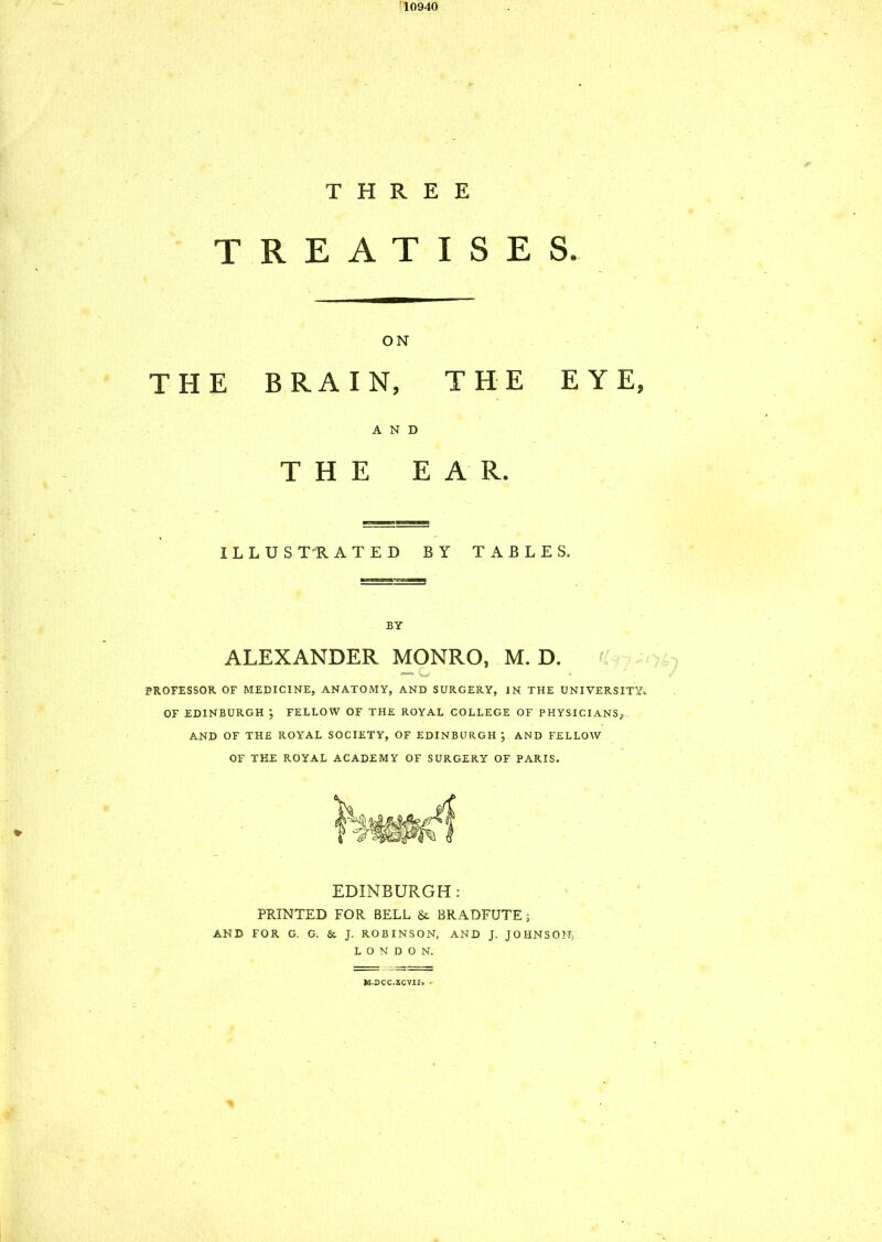 10940 THREE TREATISES. ON THE BRAIN, THE EYE, AND THE EAR. I L L U S T R ATED BY TABLES. BY ALEXANDER MONRO, M. D. — o < PROFESSOR OF MEDICINE, ANATOMY, AND SURGERY, IN THE UNIVERSITY. OF EDINBURGH } FELLOW OF THE ROYAL COLLEGE OF PHYSICIANS, AND OF THE ROYAL SOCIETY, OF EDINBURGH ; AND FELLOW OF THE ROYAL ACADEMY OF SURGERY OF PARIS. EDINBURGH : PRINTED FOR BELL & BRADFUTE ; AND FOR G. G. & J. ROBINSON, AND J. JOHNSON) LONDON. M.DCC.SCVII. •