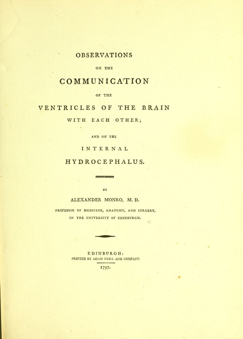 OBSERVATIONS ON THE COMMUNICATION OF THE VENTRICLES OF THE BRAIN WITH EACH OTHER; AND ON THE INTERNAL HYDROCEPHALUS. BY ALEXANDER MONRO, M. D. PROFESSOR OF MEDICINE, ANATOMY, AND SURGERY, IN THE UNIVERSITY OF EDINBURGH, EDINBURGH: PRINTED BY ADAM NEILL AND COMPANY, 1797*