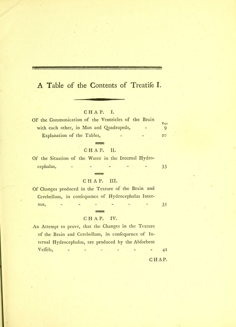 CHAP. i. OF the Communication of the Ventricles of the Brain with each other, in Man and Quadrupeds, Explanation of the Tables, CHAP. II. Of the Situation of the Water in the Internal Hydro- cephalus, - CHAP. III. Of Changes produced in the Texture of the Brain and Cerebellum, in confequence of Hydrocephalus Inter- nus, - - CHAP. IV. An Attempt to prove, that the Changes in the Texture of the Brain and Cerebellum, in confequence of In- ternal Hydrocephalus, are produced by the Abforbent Veflels, - Page 9 20 33 35 41 CHAP.