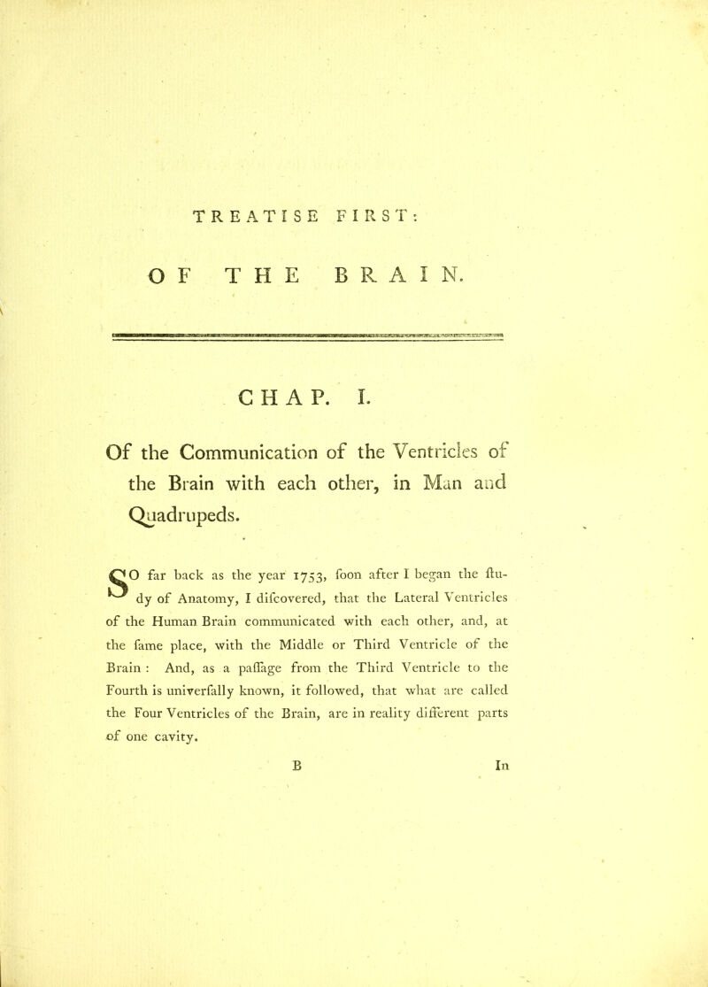 OF THE BRAIN. CHAP. L Of the Communication of the Ventricles of the Brain with each other, in Man and QO far back as the year 1753, foon after I began the flu- dy of Anatomy, I difcoverecl, that the Lateral Ventricles of the Human Brain communicated with each other, and, at the fame place, with the Middle or Third Ventricle of the Brain: And, as a paffage from the Third Ventricle to the Fourth is univerfally known, it followed, that what are called the Four Ventricles of the Brain, are in reality different parts of one cavity.