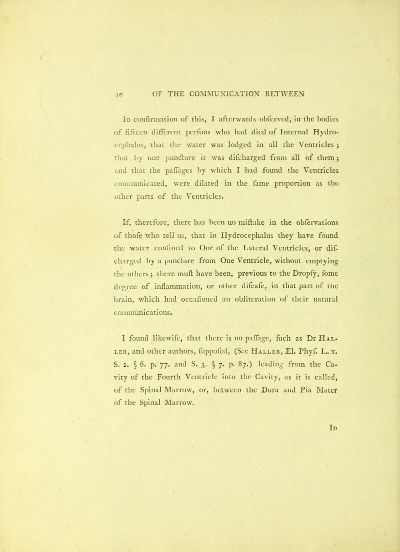 In confirmation of this, I afterwards obferved, in the bodies of fifteen different perfons who had died of Internal Hydro- cephalus, that the water was lodged in all the Ventricles ; that by one pundture it was difcliarged from all of them; and that the paffages by which I had found the Ventricles communicated, were dilated in the fame proportion as the other parts of the Ventricles. If, therefore, there has been no miflake in the obfervations of thofe who tell us, that in Hydrocephalus they have found the water confined to One of the Lateral Ventricles, or dis- charged by a pundture from One Ventricle, without emptying the others; there muft have been, previous to the Dropfy, fome degree of inflammation, or other difeafe, in that part of the brain, which had occafioned an obliteration of their natural c ommiini cations. I found likewife, that there is no paflage, fuch as Dr Hal- ler, and other authors, fuppofed, (See Haller, El. Phyf. L. x. S. 2. § 6. p. 77. and S. 3. § 7. p. 87.) leading from the Ca- vity of the Fourth Ventricle into the Cavity, as it is called, of the Spinal Marrow, or, between the Dura and Pia Mater of the Spinal Marrow.