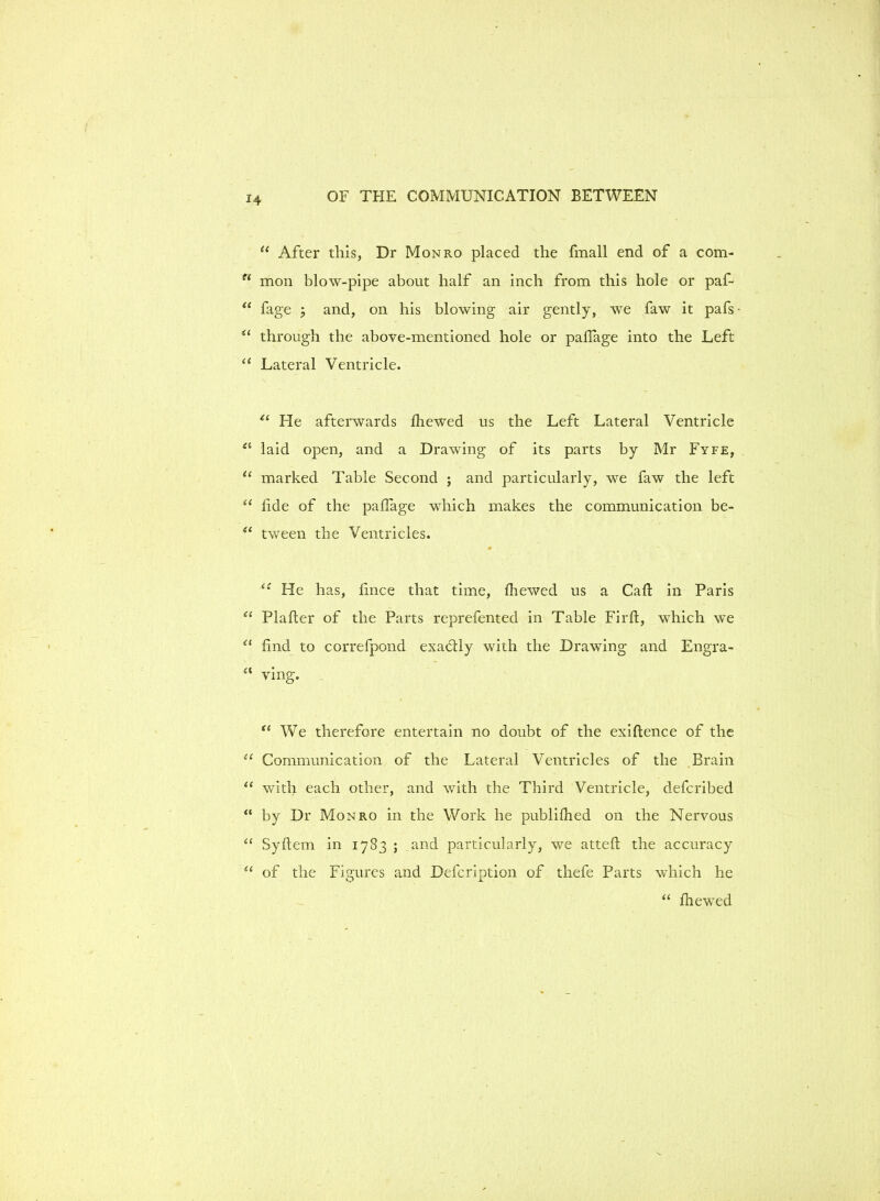 “ After this, Dr Monro placed the fmall end of a com- n moil blow-pipe about half an inch from this hole or paf- “ fage ; and, on his blowing air gently, we faw it pafs • u through the above-mentioned hole or paflage into the Left “ Lateral Ventricle. 11 He afterwards fhewed us the Left Lateral Ventricle laid open, and a Drawing of its parts by Mr Fyfe, u marked Table Second ; and particularly, we faw the left “ hde of the paffage which makes the communication be- ei tween the Ventricles. »  u Fie has, lince that time, fhewed us a Caft in Paris “ Plafter of the Parts reprefented in Table Firft, which we cl find to correfpond exactly with the Drawing and Engra- a ving. “ We therefore entertain no doubt of the exiftence of the “ Communication of the Lateral Ventricles of the Brain “ with each other, and with the Third Ventricle, defcribed “ by Dr Monro in the Work he publifhed on the Nervous “ Syftem in 1783 ; and particularly, we attefi; the accuracy “ of the Figures and Defcription of thefe Parts which he “ fhewed