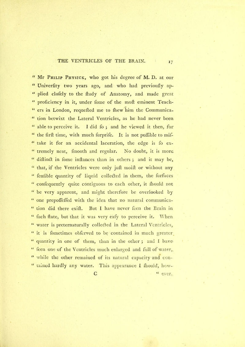 “ Mr Philip Physick, who got his degree of M. D. at our “ Univerfity two years ago, and who had previoufly ap- “ plied clofely to the ftudy of Anatomy, and made great “ proficiency in it, under fome of the molt eminent Teach- “ ers in London, requefted me to fhew him the Communica- “ tion betwixt the Lateral Ventricles, as he had never been “ able to perceive it. I did fo ; and he viewed it then, for “ the fir ft time, with much fiirprife. It is not poflible to mif- t( take it for an accidental laceration, the edge is fo ex- “ tremely neat, fmooth and regular. No doubt, it is more “ diftindt in fome inftances than in others ; and it may be, “ that, if the Ventricles were only juft moift or without any “ fenfible quantity of liquid colledfed in them, the furfaces “ confequently quite contiguous to each other, it fbould not “ be very apparent, and might therefore be overlooked by “ one prepoflefled with the idea that no natural communica- “ tion did there exift. But I have never feen the Brain in “ fuch ftate, but that it was very eafy to perceive it. When “ water is preternaturally colledled in the Lateral Ventricles,, “ it is fometimes obferved to be contained in much greater “ quantity in one of them, than in the other ; and I have- “ feen one of the Ventricles much enlarged and full of water, “ v/hile the other remained of its natural capacity and con- “ rained hardly any water. This appearance I fliould, how- C ever,