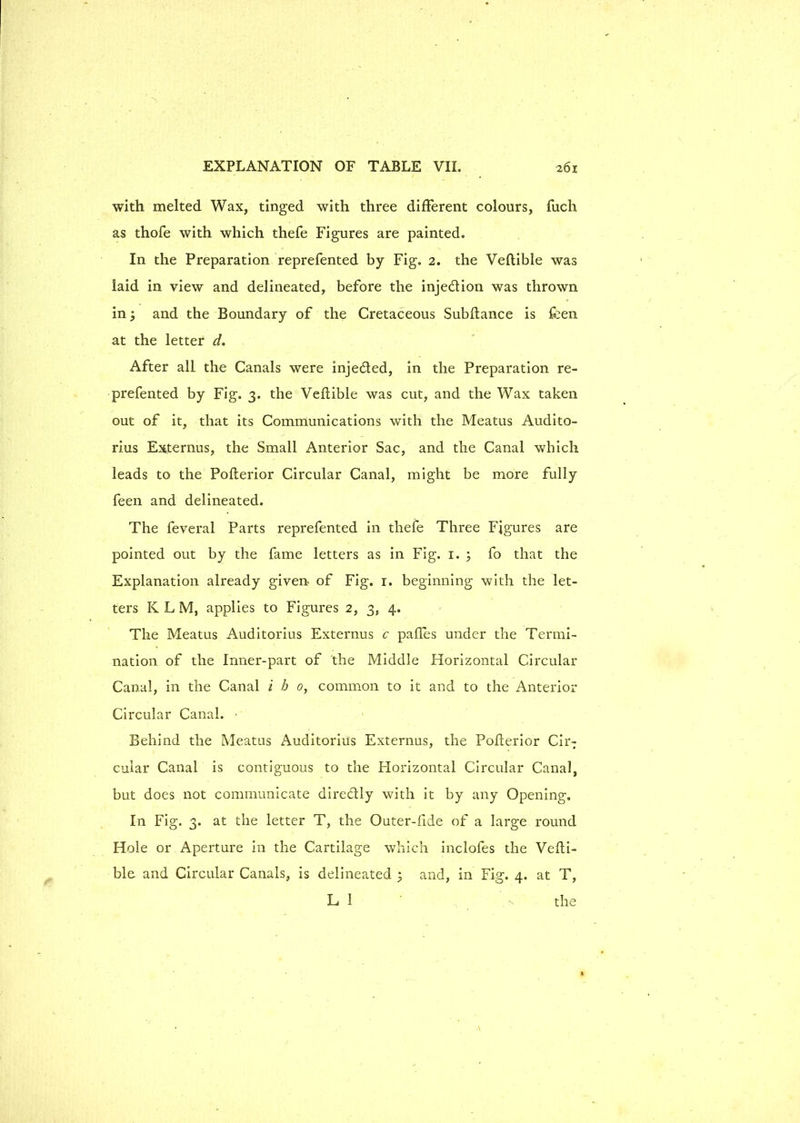 . > with melted Wax, tinged with three different colours, fuch as thofe with which thefe Figures are painted. In the Preparation reprefented by Fig. 2. the Veftible was laid in view and delineated, before the inje&ion was thrown in j and the Boundary of the Cretaceous Subftance is fcen at the letter d. After all the Canals were injeded, in the Preparation re- prefented by Fig. 3. the Veftible was cut, and the Wax taken out of it, that its Communications with the Meatus Audito- rius Externus, the Small Anterior Sac, and the Canal which leads to the Pofterior Circular Canal, might be more fully feen and delineated. The feveral Parts reprefented in thefe Three Figures are pointed out by the fame letters as in Fig. 1. ; fo that the Explanation already given of Fig. 1. beginning with the let- ters K L M, applies to Figures 2, 3, 4. The Meatus Auditorius Externus c paffes under the Termi- nation of the Irmer-part of the Middle Horizontal Circular Canal, in the Canal i h 0, common to it and to the Anterior Circular Canal. ■ Behind the Meatus Auditorius Externus, the Pofterior Cir- cular Canal is contiguous to the Horizontal Circular Canal, but does not communicate diredly with it by any Opening. In Fig. 3. at the letter T, the Outer-ftde of a large round Hole or Aperture in the Cartilage which inclofes the Vefti- ble and Circular Canals, is delineated 3 and, in Fig. 4. at T, LI s the