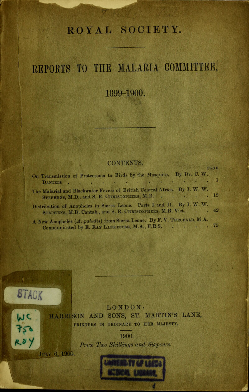 ! 1899-1900. ' CONTENTS. PAGR On Transmission of Proteosoma to Birds by the ]^[osqaito. By 3)r. C. W. , Daniels . . • 1 The Malarial and Blackwater Fevers of British Central Africa. By -J. W. W. ^ ■ Stephens, M.D., and S. K. Christophers, M.B, 12 Distribution of Anopheles in Sierra Leone. Parts I and II. By J. W. W. ( Stephens, M.D. Cantab., and S. R. Christophers, M.B. Yict. . . 42 A IS'ew Anopheles (A. paltidis) from Sierra Leone. By F. Y. Theobald, M.A. Commimicated by E. Ray Lankester, M.A., F.R.S 75