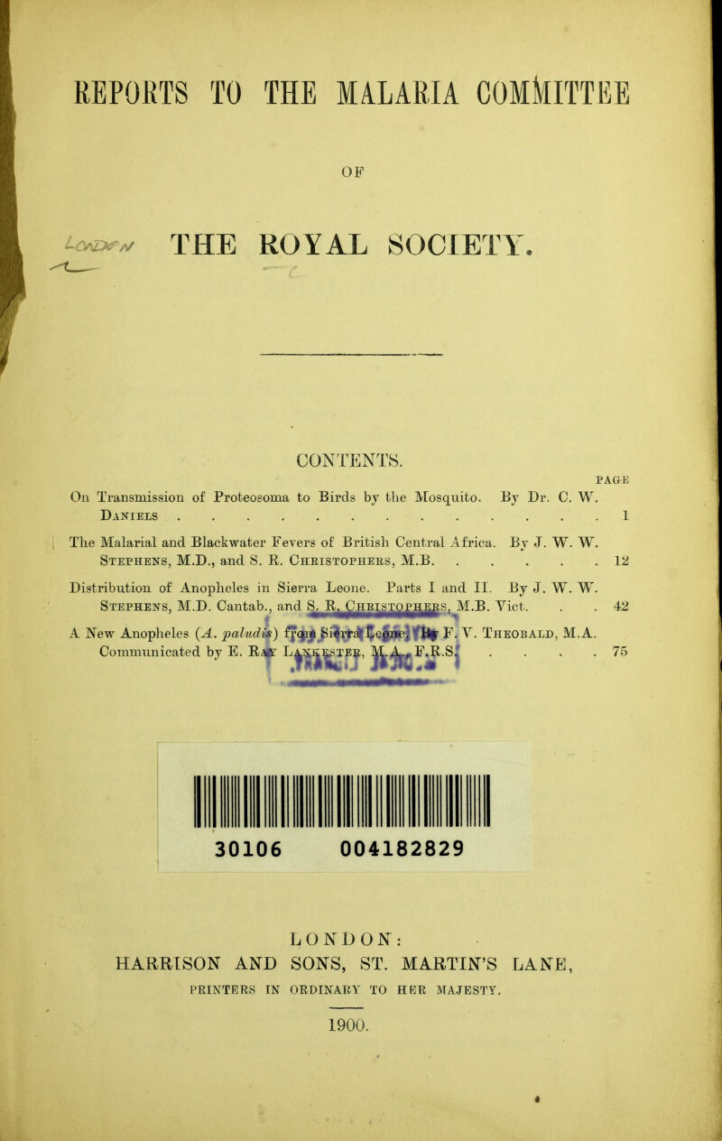 REPOKTS TO THE MALARIA COMklTTEE OF Lcv^^ THE ROYAL SOCIETY. CONTENTS. PAaE On Transmission of Proteosoma to Birds by the Mosquito. By Dr. C. W. Daniels 1 The Malarial and Blackwater Fevers of British Central Africa. By J. W. W. Stephens, M.D,, and S. R. Ohristophees, M.B 12 Distribution of Anopheles in Sierra Leone. Parts I and II. By J. W. W. Stephens, M.D. Cantab., and ^J^^^^J^gi^^i^s, M.B. Vict. 42 A New Anopheles {A. paludis) ffcji|^i^^^]{ejifyftl^ F. V. Theobald, M.A. Communicated by E. R^ ^f^^fj' ^jtO^^^j -75 LONDON: HARRISON AND SONS, ST. MARTIN'S LANE, PRINTERS IN ORDINARY TO HER MAJESTY, 1900.