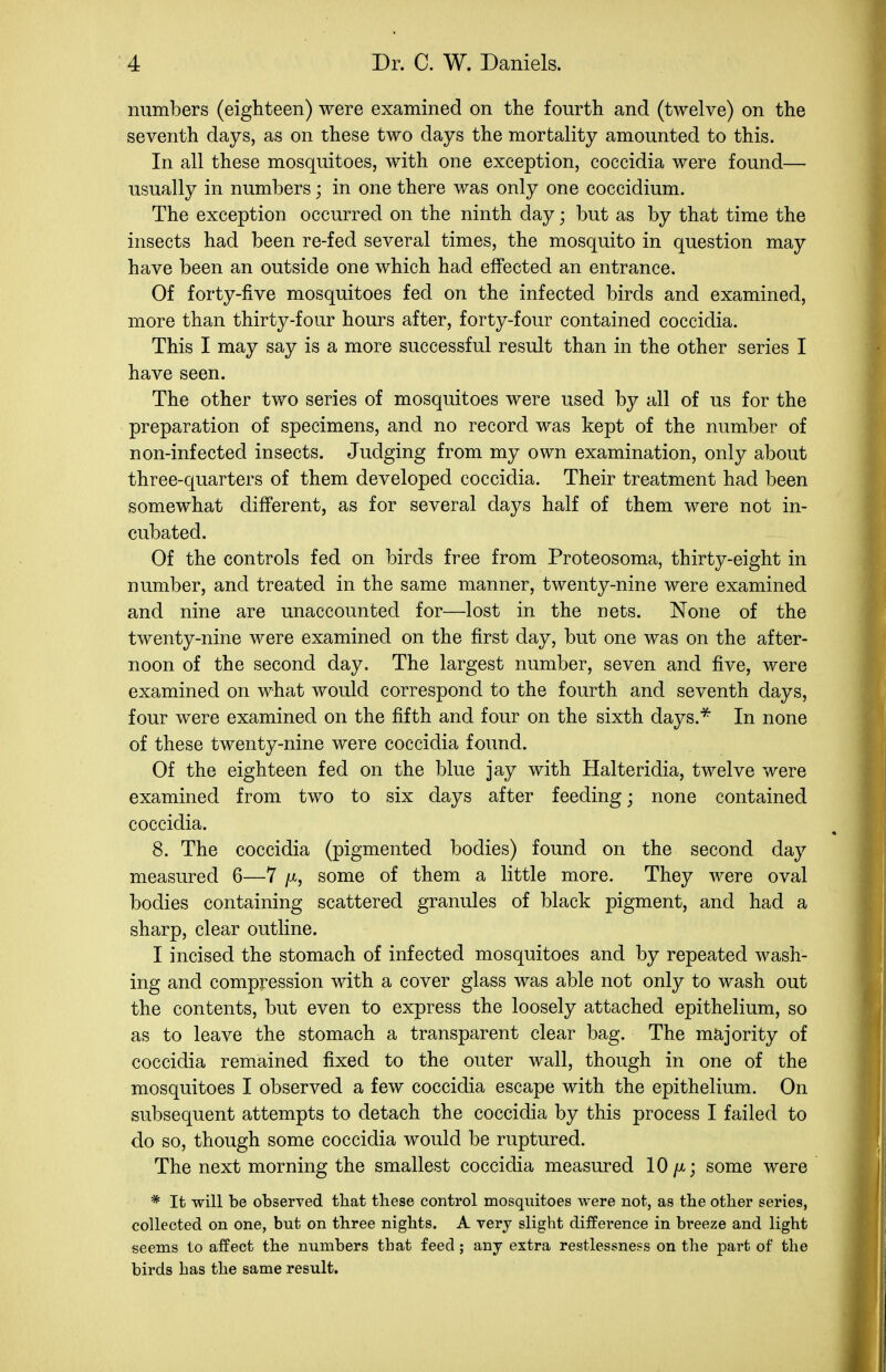 numbers (eighteen) were examined on the fourth and (twelve) on the seventh days, as on these two days the mortality amounted to this. In all these mosquitoes, with one exception, coccidia were found— usually in numbers; in one there was only one coccidium. The exception occurred on the ninth day; but as by that time the insects had been re-fed several times, the mosquito in question may have been an outside one which had effected an entrance. Of forty-five mosquitoes fed on the infected birds and examined, more than thirty-four hours after, forty-four contained coccidia. This I may say is a more successful result than in the other series I have seen. The other two series of mosquitoes were used by all of us for the preparation of specimens, and no record was kept of the number of non-infected insects. Judging from my own examination, only about three-quarters of them developed coccidia. Their treatment had been somewhat different, as for several days half of them were not in- cubated. Of the controls fed on birds free from Proteosoma, thirty-eight in number, and treated in the same manner, twenty-nine were examined and nine are unaccounted for—lost in the nets. None of the twenty-nine were examined on the first day, but one was on the after- noon of the second day. The largest number, seven and five, were examined on what would correspond to the fourth and seventh days, four were examined on the fifth and four on the sixth days.^ In none of these twenty-nine were coccidia found. Of the eighteen fed on the blue jay with Halteridia, twelve were examined from two to six days after feeding; none contained coccidia. 8. The coccidia (pigmented bodies) found on the second day measured 6—7 /x, some of them a little more. They were oval bodies containing scattered granules of black pigment, and had a sharp, clear outline. I incised the stomach of infected mosquitoes and by repeated wash- ing and compression with a cover glass was able not only to wash out the contents, but even to express the loosely attached epithelium, so as to leave the stomach a transparent clear bag. The majority of coccidia remained fixed to the outer wall, though in one of the mosquitoes I observed a few coccidia escape with the epithelium. On subsequent attempts to detach the coccidia by this process I failed to do so, though some coccidia would be ruptured. The next morning the smallest coccidia measured 10/x; some were * It will be observed tbat these control mosquitoes were not, as the otlier series, collected on one, but on three nights. A very slight difference in bi'eeze and light seems to affect the numbers that feed ; any extra restlessness on the part of the birds has the same result.