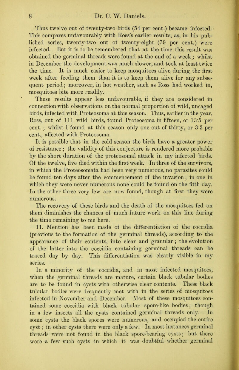 Thus twelve out of twenty-two birds (54 per cent.) became infected. This compares unfavourably with Eoss's earlier results, as, in his pub- lished series, twenty-two out of twenty-eight (79 per cent.) were infected. But it is to be remembered that at the time this result was obtained the germinal threads were found at the end of a week; whilst in December the development was much slower, and took at least twice the time. It is much easier to keep mosquitoes alive during the first week after feeding them than it is to keep them alive for any subse- quent period; moreover, in hot weather, such as Eoss had worked in, mosquitoes bite more readily. These results appear less unfavourable, if they are considered in connection with observations on the normal proportion of wild, uncaged birds, infected with Proteosoma at this season. Thus, earlier in the year, Eoss, out of 111 wild birds, found Proteosoma in fifteen, or 13*5 per cent.; whilst I found at this season only one out of thirty, or 3'3 per cent., affected with Proteosoma. It is possible that in the cold season the birds have a greater power of resistance; the validity of this conjecture is rendered more probable by the short duration of the proteosomal attack in my infected birds. Of the twelve, five died within the first week. In three of the survivors, in which the Proteosomata had been very numerous, no parasites could be found ten days after the commencement of the invasion; in one in which they were never numerous none could be found on the fifth day. In the other three very few are now found, though at first they were numerous. The recovery of these birds and the death of the mosquitoes fed on them diminishes the chances of much future work on this line during the time remaining to me here. 11. Mention has been made of the diff'erentiation of the coccidia (previous to the formation of the germinal threads), according to the appearance of their contents, into clear and granular; the evolution of the latter into the coccidia containing germinal threads can be traced day by day. This diff*erentiation was clearly visible in my series. In a minority of the coccidia, and in most infected mosquitoes, when the germinal threads are mature, certain black tubular bodies are to be found in cysts with otherwise clear contents. These black tubular bodies were frequently met with in the series of mosquitoes infected in November and December. Most of these mosquitoes con- tained some coccidia with black tubular spore-like bodies; though in a few insects all the cy-sts contained germinal threads only. In some cysts the black spores were numerous, and occupied the entire cyst; in other cysts there were only a few. In most instances germinal threads were not found in the black spore-bearing cysts; but there were a few such cysts in which it was doubtful whether germinal