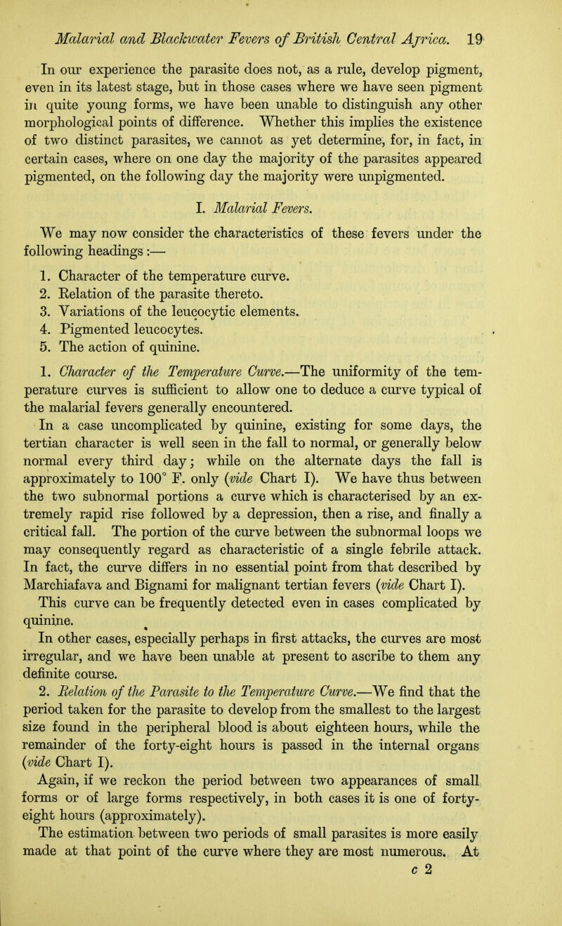 In our experience the parasite does not, as a rule, develop pigment, even in its latest stage, but in those cases where we have seen pigment in quite young forms, we have been unable to distinguish any other morphological points of difference. Whether this implies the existence of two distinct parasites, we cannot as yet determine, for, in fact, in certain cases, where on one day the majority of the parasites appeared pigmented, on the following day the majority were unpigmented. 1. Malarial Fevers. We may now consider the characteristics of these fevers under the following headings:— 1. Character of the temperature curve. 2. Eelation of the parasite thereto. 3. Variations of the leucocytic elements. 4. Pigmented leucocytes. 5. The action of quinine. 1. Character of the Temperature Curve.—The uniformity of the tem- perature curves is sufficient to allow one to deduce a curve typical of the malarial fevers generally encountered. In a case uncomplicated by quinine, existing for some days, the tertian character is well seen in the fall to normal, or generally below normal every third day; while on the alternate days the fall is approximately to 100° F. only {vide Chart I). We have thus between the two subnormal portions a ciu-ve which is characterised by an ex- tremely rapid rise followed by a depression, then a rise, and finally a critical fall. The portion of the curve between the subnormal loops we may consequently regard as characteristic of a single febrile attack. In fact, the curve differs in no essential point from that described by Marchiafava and Bignami for malignant tertian fevers {vide Chart I). This curve can be frequently detected even in cases complicated by quinine. In other cases, especially perhaps in first attacks, the curves are most irregular, and we have been unable at present to ascribe to them any definite course. 2. Relation of the Parasite to the Temperature Curve.—We find that the period taken for the parasite to develop from the smallest to the largest size found in the peripheral blood is about eighteen hours, while the remainder of the forty-eight hours is passed in the internal organs {vide Chart I). Again, if we reckon the period between two appearances of small forms or of large forms respectively, in both cases it is one of forty- eight hours (approximately). The estimation between two periods of small parasites is more easily made at that point of the curve where they are most numerous. At c 2