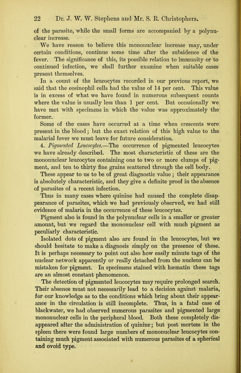 of the parasite, while the small forms are accompanied by a polynu- clear increase. We have reason to believe this mononuclear increase may, under certain conditions, continue some time after the subsidence of the fever. The significance of this, its possible relation to immunity or to continued infection, we shall further examine v^hen suitable cases present themselves. In a count of the leucocytes recorded in our previous report, we said that the eosinophil cells had the value of 14 per cent. This value is in excess of what we have found in numerous subsequent counts where the value is usually less than 1 per cent. But occasionally we; have met with specimens in which the value was approximately the; former. Some of the cases have occurred at a time when crescents were: present in the blood; but the exact relation of this high value to the; malarial fever we must leave for future consideration. 4. Pigmented Leucocytes.—The occurrence of pigmented leucocytes we have already described. The most characteristic of these are the mononuclear leucocytes containing one to two or more clumps of pig- ment, and ten to thirty fine grains scattered through the cell body. These appear to us to be of great diagnostic value; their appearance is absolutely characteristic, and they give a definite proof in the absence of parasites of a recent infection. Thus in many cases where quinine had caused the complete disap- pearance of parasites, which we had previously observed, we had still evidence of malaria in the occurrence of these leucocytes. Pigment also is found in the polynuclear cells in a smaller or greater amount, but we regard the mononuclear cell with much pigment as peculiarly characteristic. Isolated dots of pigment also are found in the leucocytes, but we should hesitate to make a diagnosis simply on the presence of these. It is perhaps necessary to point out also how easily minute tags of the nuclear network apparently or really detached from the nucleus can be mistaken for pigment. In specimens stained with haematin these tags are an almost constant phenomenon. The detection of pigmented leucocytes may require prolonged search. Their absence must not necessarily lead to a decision against malaria, for our knowledge as to the conditions which bring about their appear- ance in the circulation is still incomplete. Thus, in a fatal case of blackwater, we had observed numerous parasites and pigmented large mononuclear cells in the peripheral blood. Both these completely dis- appeared after the administration of quinine; but post mortem in the spleen there were found large numbers of mononuclear leucocytes con- taining much pigment associated with numerous parasites of a spherical and ovoid type.