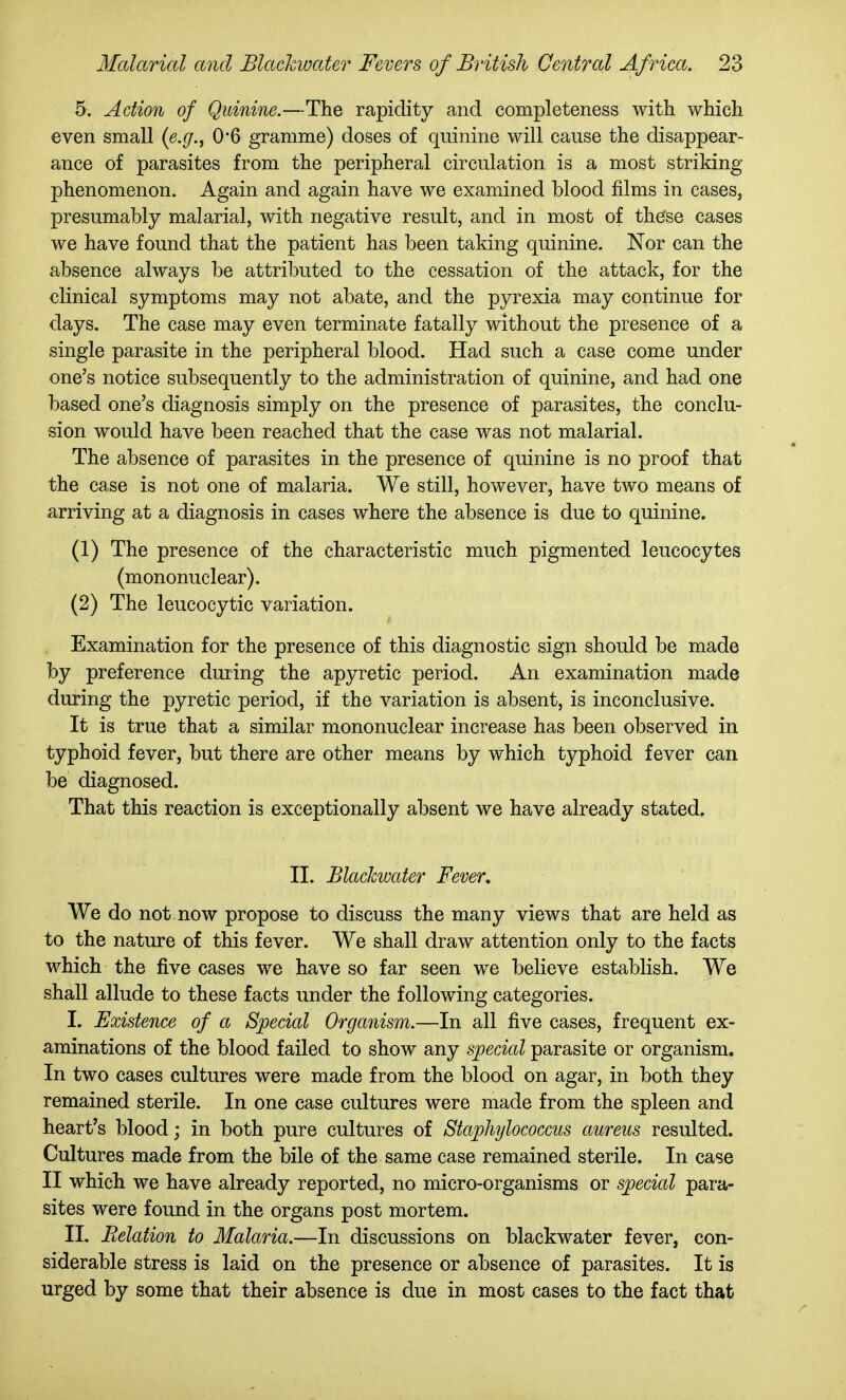 5. Action of Quinine.—The rapidity and completeness with which even small {e.g.^ 0*6 gramme) doses of quinine will cause the disappear- ance of parasites from the peripheral circulation is a most striking phenomenon. Again and again have we examined blood films in cases, presumably malarial, with negative result, and in most of these cases we have found that the patient has been taking quinine. Nor can the absence always be attributed to the cessation of the attack, for the clinical symptoms may not abate, and the pyrexia may continue for days. The case may even terminate fatally without the presence of a single parasite in the peripheral blood. Had such a case come under one's notice subsequently to the administration of quinine, and had one based one's diagnosis simply on the presence of parasites, the conclu- sion would have been reached that the case was not malarial. The absence of parasites in the presence of quinine is no proof that the case is not one of malaria. We still, however, have two means of arriving at a diagnosis in cases where the absence is due to quinine. (1) The presence of the characteristic much pigmented leucocytes (mononuclear). (2) The leucocytic variation. Examination for the presence of this diagnostic sign should be made by preference duiing the apyretic period. An examination made during the pyretic period, if the variation is absent, is inconclusive. It is true that a similar mononuclear increase has been observed in typhoid fever, but there are other means by which typhoid fever can be diagnosed. That this reaction is exceptionally absent we have already stated. II. Blackwater Fever, We do not now propose to discuss the many views that are held as to the nature of this fever. We shall draw attention only to the facts which the five cases we have so far seen we believe establish. We shall allude to these facts under the following categories. I. Existence of a Special Organism.—In all five cases, frequent ex- aminations of the blood failed to show any special parasite or organism. In two cases cultures were made from the blood on agar, in both they remained sterile. In one case cultures were made from the spleen and heart's blood; in both pure cultures of Staphylococcus aureus resulted. Cultures made from the bile of the same case remained sterile. In case II which we have already reported, no micro-organisms or special para- sites were found in the organs post mortem. II. Relation to Malaria.—In discussions on blackwater fever, con- siderable stress is laid on the presence or absence of parasites. It is urged by some that their absence is due in most cases to the fact that