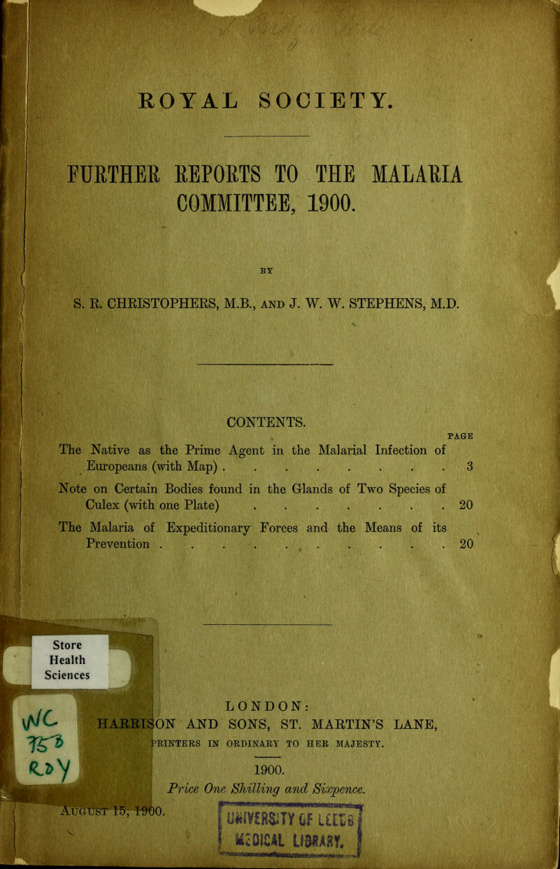 ROYAL SOCIETY. FURTHER REPORTS TO THE MALARIA COMMITTEE, 1900. BY S. R. CHRISTOPHEES, M.B., and J. W. W. STEPHENS, M.D. CONTENTS. PAGE The Native as the Prime Agent in the Malarial Infection of Europeans (with Map) 3 Note on Certain Bodies found in the Glands of Two Species of Culex (with one Plate) 20 The Malaria of Expeditionary Forces and the Means of its Prevention . . 20 ^,lipj,pmjji„H) , , LONDON: \tJC. HARRISON AND SONS, ST. MARTIN'S LANE, ?f^i Printers in ordinary to her majesty. 1900. Price One Shilling and Sixpence, AmusT 15,1900. j U«i¥f RsifUfT£^ ! icoicAL mm.