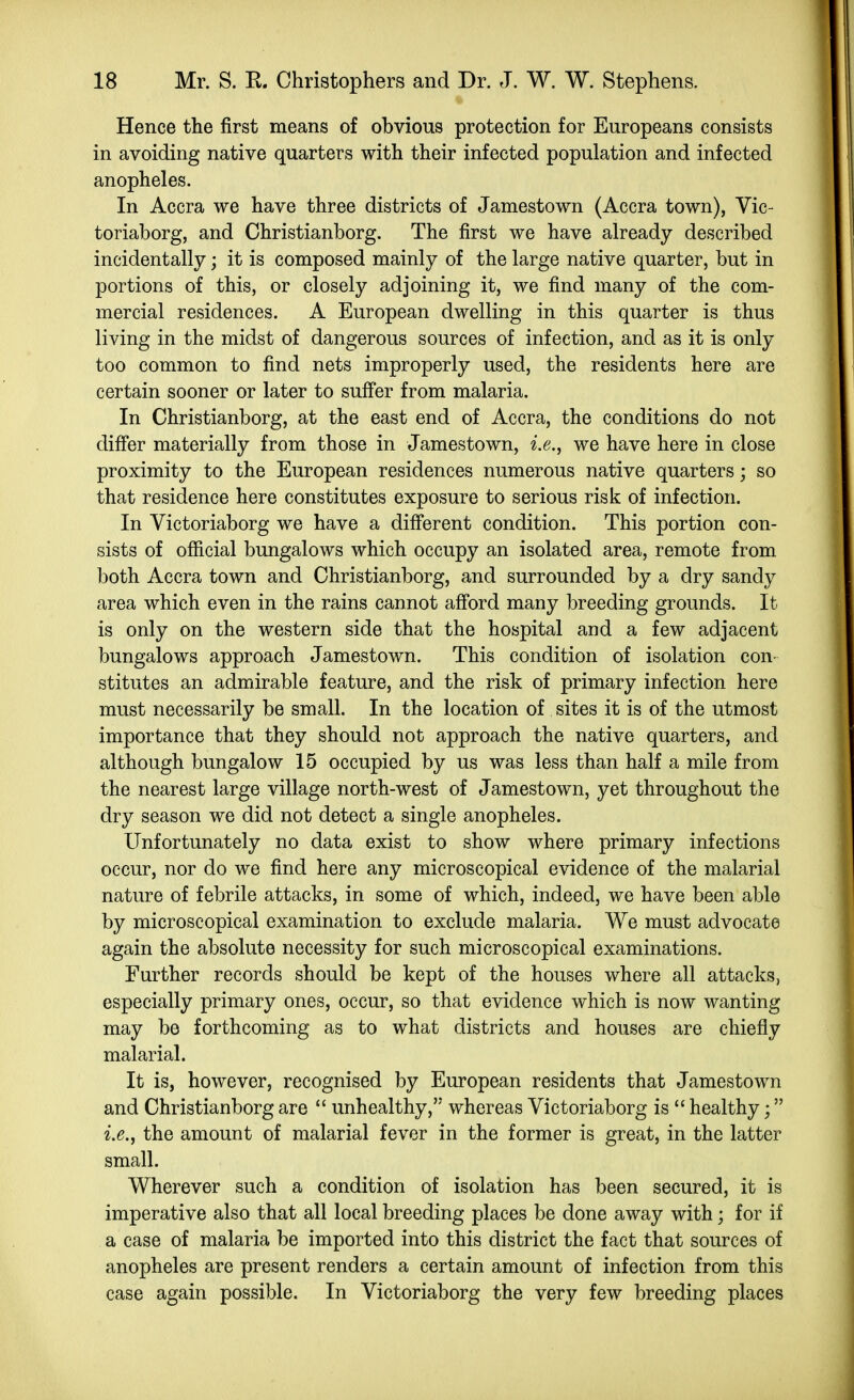 Hence the first means of ohvious protection for Europeans consists in avoiding native quarters with their infected population and infected anopheles. In Accra we have three districts of Jamestown (Accra town), Vic- toriaborg, and Christianborg. The first we have already described incidentally; it is composed mainly of the large native quarter, but in portions of this, or closely adjoining it, we find many of the com- mercial residences. A European dwelling in this quarter is thus living in the midst of dangerous sources of infection, and as it is only too common to find nets improperly used, the residents here are certain sooner or later to suff'er from malaria. In Christianborg, at the east end of Accra, the conditions do not differ materially from those in Jamestown, i.e., we have here in close proximity to the European residences numerous native quarters; so that residence here constitutes exposure to serious risk of infection. In Victoriaborg we have a diff'erent condition. This portion con- sists of official bungalows which occupy an isolated area, remote from both Accra town and Christianborg, and surrounded by a dry sandy area which even in the rains cannot aff'ord many breeding grounds. It is only on the western side that the hospital and a few adjacent bungalows approach Jamestown. This condition of isolation con- stitutes an admirable feature, and the risk of primary infection here must necessarily be small. In the location of. sites it is of the utmost importance that they should not approach the native quarters, and although bungalow 15 occupied by us was less than half a mile from the nearest large village north-west of Jamestown, yet throughout the dry season we did not detect a single anopheles. Unfortunately no data exist to show where primary infections occur, nor do we find here any microscopical evidence of the malarial nature of febrile attacks, in some of which, indeed, we have been able by microscopical examination to exclude malaria. We must advocate again the absolute necessity for such microscopical examinations. Further records should be kept of the houses where all attacks, especially primary ones, occur, so that evidence which is now wanting may be forthcoming as to what districts and houses are chiefly malarial. It is, however, recognised by European residents that Jamestown and Christianborg are  unhealthy, whereas Victoriaborg is  healthy; i.e., the amount of malarial fever in the former is great, in the latter small. Wherever such a condition of isolation has been secured, it is imperative also that all local breeding places be done away with; for if a case of malaria be imported into this district the fact that sources of anopheles are present renders a certain amount of infection from this case again possible. In Victoriaborg the very few breeding places