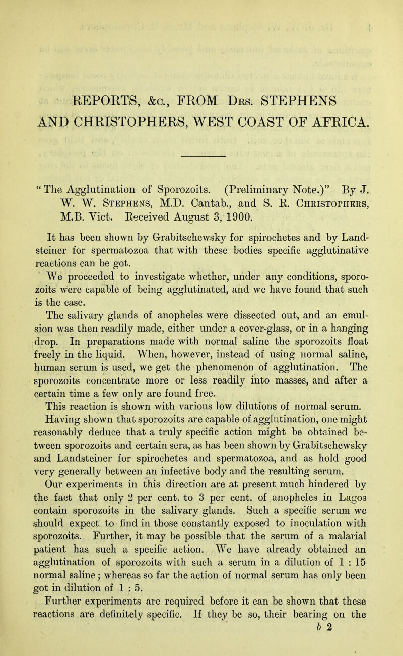 REPORTS, &c., FROM Drs. STEPHENS AND CHRISTOPHERS, WEST COAST OF AFRICA.  The Agglutination of Sporozoits. (Preliminary Note.) By J. W. W. Stephens, M.D. Cantab., and S. K. Christophers, M.B. Vict. Eeceived August 3, 1900. It has been shown by Grabitschewsky for spirochetes and by Land- steiner for spermatozoa that with these bodies specific agglutinative reactions can be got. We proceeded to investigate whether, under any conditions, sporo- zoits were capable of being agglutinated, and we have found that such is the case. The salivary glands of anopheles were dissected out, and an emul- sion was then readily made, either under a cover-glass, or in a hanging drop. In preparations made with normal saline the sporozoits float freely in the liquid. When, however, instead of using normal saline, human serum is used, we get the phenomenon of agglutination. The sporozoits concentrate more or less readily into masses, and after a certain time a few only are found free. This reaction is shown with various low dilutions of normal serum. Having shown that sporozoits are capable of agglutination, one might reasonably deduce that a truly specific action might be obtained be- tween sporozoits and certain sera, as has been shown by Grabitschewsky and Landsteiner for spirochetes and spermatozoa, and as hold good very generally between an infective body and the resulting serum. Our experiments in this direction are at present much hindered by the fact that only 2 per cent, to 3 per cent, of anopheles in Lagos contain sporozoits in the salivary glands. Such a specific serum we should expect to find in those constantly exposed to inoculation with sporozoits. Further, it may be possible that the serum of a malarial patient has such a specific action. We have already obtained an agglutination of sporozoits with such a serum in a dilution of 1 : 15 normal saline; whereas so far the action of normal serum has only been got in dilution of 1:5. Further experiments are required before it can be shown that these reactions are definitely specific. If they be so, their bearing on the b 2