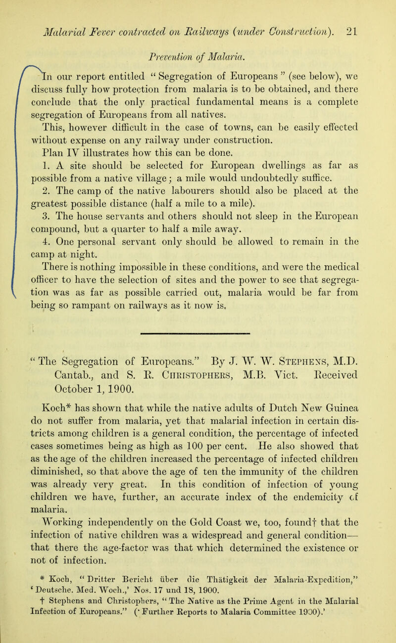 n our report entitled  Segregation of Europeans  (see below), we discuss fully how protection from malaria is to be obtained, and there conclude that the only practical fundamental means is a complete segregation of Europeans from all natives. This, however difficult in the case of towns, can be easily effected without expense on any railway under construction. Plan IV illustrates how this can be done. 1. A site should be selected for European dwellings as far as possible from a native village; a mile would undoubtedly suffice. 2. The camp of the native labourers should also be placed at the greatest possible distance (half a mile to a mile). 3. The house servants and others should not sleep in the European compound, but a quarter to half a mile away. 4. One personal servant only should be allowed to remain in the camp at night. There is nothing impossible in these conditions, and were the medical officer to have the selection of sites and the power to see that segrega- tion was as far as possible carried out, malaria would be far from being so rampant on railways as it now is,  The Segregation of Europeans. By J. W. W. Stephens, M.D. Cantab., and S. E. Christophers, M.B. Vict. Beceivecl Koch* has shown that while the native adults of Dutch New Guinea do not suffer from malaria, yet that malarial infection in certain dis- tricts among children is a general condition, the percentage of infected cases sometimes being as high as 100 per cent. He also showed that as the age of the children increased the percentage of infected children diminished, so that above the age of ten the immunity of the children was already very great. In this condition of infection of young children we have, further, an accurate index of the endemicity of malaria. Working independently on the Gold Coast we, too, foundf that the infection of native children was a widespread and general condition— that there the age-factor was that which determined the existence or not of infection. * Koch,  Dritter Berielit fiber die Thatigkeit der Malaria Expedition, « Deutsche. Med. Woch.,' Nos. 17 und 18, 1900. t Stephens and Christophers,  The Native as the Prime Agent in the Malarial Infection of Europeans. (• Further Eeports to Malaria Committee 1900).' Prevention of Malaria. October 1, 1900.