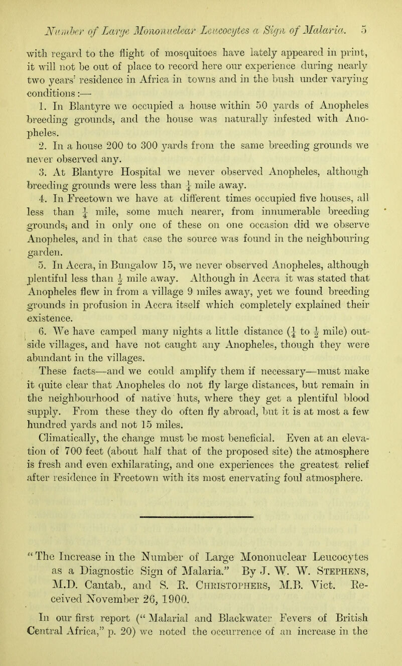 with regard to the flight of mosquitoes have lately appeared in print, it will not be out of place to record here our experience during nearly two years' residence in Africa in towns and in the bush under varying conditions:— 1. In Blantyre we occupied a house within 50 yards of Anopheles breeding grounds, and the house was naturally infested with Ano- 2)heles. 2. In a house 200 to 300 yards from the same breeding grounds we never observed any. 3. At Blantyre Hospital we never observed Anopheles, although breeding grounds were less than \ mile away. 4. In Freetown we have at different times occupied five houses, all less than \ mile, some much nearer, from innumerable breeding grounds^ and in only one of these on one occasion did we observe Anopheles, and in that case the source was found in the neighbouring- garden. 5. In Accra, in Bungalow 15, we never observed Anopheles, although plentifnl less than J mile away. Although in Accra it was stated that Anopheles flew in from a village 9 miles away, yet we found breeding grounds in profusion in Accra ifcself which completely explained their existence. 6. We have camped many nights a little distance {\ to J mile) out- side villages, and have not caught any Anopheles, though they were abundant in the villages. These facts—and we could amplify them if necessary—must make it quite clear that Anopheles do not fly large distances, but remain in the neighbourhood of native huts, where they get a plentiful l^lood supply. From these they do often fly abroad, but it is at most a few hundred yards and not 15 miles. Climatically, the change must be most beneficial. Even at an eleva- tion of 700 feet (about half that of the proposed site) the atmosphere is fresh and even exhilarating, and one experiences the greatest relief after residence in Freetown with its most enervating foul atmosphere. The Increase in the Number of Large Mononuclear Leucocytes as a Diagnostic Sign of Malaria. By J. W. W. Stephens, M.D. Cantab., and S. E. Christophers, M.B. Vict. Pte- ceived Xovember 26, 1900. In our first report ( Malarial and Blackwater Fevers of British Central Africa, p. 20) we noted the occurrence of an increase in the