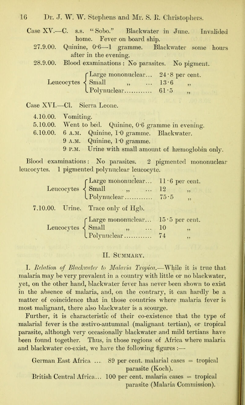 Case XV.—C. s.s.  Sobo. Blackwater in June. Invalided home. Fever on board ship. 27.9.00. Quinine, 0-6—1 gramme. Blackwater some hours after in the evening. 28.9.00. Blood examinations : No parasites. No pigment. {Large mononuclear... 24• 8 per cent. Small ... 13-6 ,, Poly nuclear 61*5 „ Case XVI.—CI. Sierra Leone. 4.10.00. Vomiting. 5.10.00. Went to bed. Quinine, 0*6 gramme in evening. 6.10.00. 6 A.M. Quinine, 1*0 gramme. Blackwater. 9 A.M. Quinine, 1*0 gramme. 9 P.M. Urine Avith small amount of hsemoglobin only. Blood examinations: No parasites. 2 pigmented mononuclear leucocytes. 1 pigmented polynuclear leucocyte. rLarge mononuclear... 11-6 per cent. Leucocytes < Small ,, ... 12 L Polynuclear 75*5 ,, 7.10.00. Urine. Trace only of Hgb. {Large mononuclear... 15*5 per cent. Small ,, ... 10 ,, Polvnuclear 74 II. Summary. I. Ilelation of Blachivater to Malaria Tropica.-—While it is true that malaria may be very prevalent in a country with little or no blackwater, yet, on the other hand, blackwater fever has never been shown to exist in the absence of malaria, and, on the contrary, it can hardly be a matter of coincidence that in those countries where malaria fever is most malignant, there also blackwater is a scourge. Further, it is characteristic of their co-existence that the type of malarial fever is the sestivo-autumnal (malignant tertian), or tropical parasite, although very occasionally blackwater and mild tertians have been found together. Thus, in those regions of Africa where malaria and blackwater co-exist, we have the following figures :— German East Africa ... 89 per cent, malarial cases = tropical parasite (Koch). British Central Africa... 100 per cent, malaria cases =^ tropical parasite (Malaria Commission).