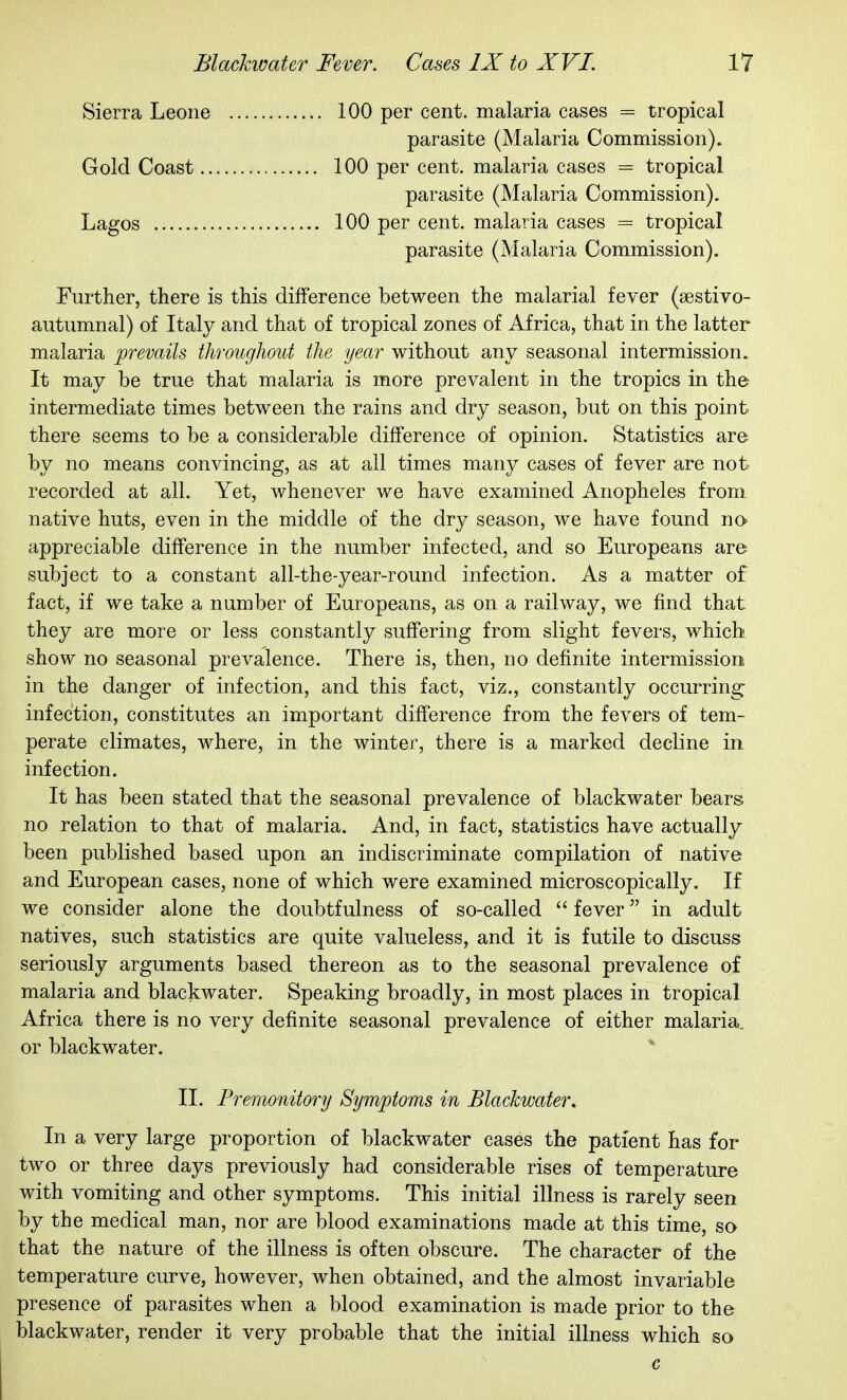 Sierra Leone 100 per cent, malaria cases = tropical parasite (Malaria Commission). Gold Coast 100 per cent, malaria cases = tropical parasite (Malaria Commission). Lagos 100 per cent, malaria cases = tropical parasite (Malaria Commission). Further, there is this difference between the malarial fever (sestivo- aiitumnal) of Italy and that of tropical zones of Africa, that in the latter malaria prevails throughout the year without any seasonal intermission. It may be true that malaria is more prevalent in the tropics in the intermediate times between the rains and dry season, but on this point there seems to be a considerable difference of opinion. Statistics are by no means convincing, as at all times many cases of fever are not recorded at all. Yet, whenever we have examined Anopheles from native huts, even in the middle of the dry season, we have found nc^ appreciable difference in the number infected, and so Europeans are subject to a constant all-the-year-round infection. As a matter of fact, if we take a number of Europeans, as on a railway, we find that they are more or less constantly suffering from slight fevers, which show no seasonal prevalence. There is, then, no definite intermission in the danger of infection, and this fact, viz., constantly occurring infection, constitutes an important difference from the fevers of tem- perate climates, where, in the winter, there is a marked decline in infection. It has been stated that the seasonal prevalence of blackwater bears no relation to that of malaria. And, in fact, statistics have actually been published based upon an indiscriminate compilation of native and European cases, none of which were examined microscopically. If we consider alone the doubtfulness of so-called  fever in adult natives, such statistics are quite valueless, and it is futile to discuss seriously arguments based thereon as to the seasonal prevalence of malaria and blackwater. Speaking broadly, in most places in tropical Africa there is no very definite seasonal prevalence of either malaria, or blackwater. 11. Premonitory Symptoms in Blackwater, In a very large proportion of blackwater cases the patient has for two or three days previously had considerable rises of temperature with vomiting and other symptoms. This initial illness is rarely seen by the medical man, nor are blood examinations made at this time, so that the nature of the illness is often obscure. The character of the temperature curve, however, when obtained, and the almost invariable presence of parasites when a blood examination is made prior to the blackwater, render it very probable that the initial illness which so c