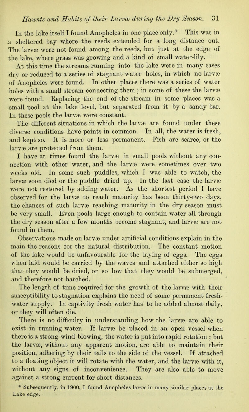 In the lake itself I found Anopheles in one place only.^ This was in a sheltered bay where the reeds extended for a long distance out. The larv8e were not found among the reeds, but just at the edge of the lake, where grass was growing and a kind of small water-lily. At this time the streams running into the lake were in many cases dry or reduced to a series of stagnant water holes, in which no larvae of Anopheles were found. In other places there was a series of water holes with a small stream conaecting them ; in some of these the larvae were found. Eeplacing the end of the stream in some places was a -small pool at the lake level, but separated from it by a sandy bar. In these pools the larvae were constant. The different situations in which the larvae are found under these diverse conditions have points in common. In all, the water is fresh, and kept so. It is more or less permanent. Fish are scarce, or the larvae are protected from them. I have at times found the larvae in small pools without any con- nection with other water, and the larvae were sometimes over two weeks old. In some such puddles, which I was able to watch, the larvae soon died or the puddle dried up. In the last case the larvae were not restored by adding water. As the shortest period I have observed for the larvae to reach maturity has been thirty-two days, the chances of such larvae reaching maturity in the dry season must be very small. Even pools large enough to contain water all through the dry season after a few months become stagnant, and larvae are not found in them. Observations made on larvae under artificial conditions explain in the main the reasons for the natural distribution. The constant motion of the lake would be unfavourable for the laying of eggs. The eggs when laid would be carried by the waves and attached either so high that they would be dried, or so low that they would be submerged, and therefore not hatched. The length of time required for the growth of the larvae with their susceptibility to stagnation explains the need of some permanent fresh- water supply. In captivity fresh water has to be added almost daily, or they will often die. There is no difficulty in understanding how the larvae are able to exist in running water. If larvae be placed in an open vessel when there is a strong wind blowing, the water is put into rapid rotation ; but the larvae, without any apparent motion, are able to maintain their position, adhering by their tails to the side of the vessel. If attached to a floating object it will rotate with the water, and the larvae with it, without any signs of inconvenience. They are also able to move against a strong current for short distances. * Subsequently, in 1900, I found Anopheles larvse in many similar places at the Lake edge.