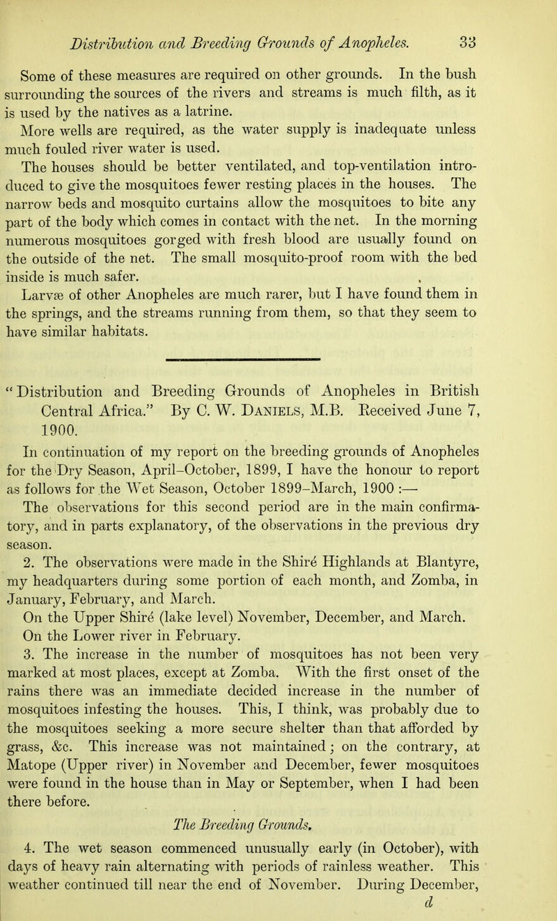 Some of these measures are required on other grounds. In the bush surrounding the sources of the rivers and streams is much filth, as it is used by the natives as a latrine. More wells are required, as the water supply is inadequate unless much fouled river water is used. The houses should be better ventilated, and top-ventilation intro- duced to give the mosquitoes fewer resting places in the houses. The narrow beds and mosquito curtains allow the mosquitoes to bite any part of the body which comes in contact with the net. In the morning numerous mosquitoes gorged with fresh blood are usually found on the outside of the net. The small mosquito-proof room with the bed inside is much safer. Larvae of other Anopheles are much rarer, l^ut I have found them in the springs, and the streams running from them, so that they seem to have similar habitats. ''Distribution and Breeding Grounds of Anopheles in British Central Africa. By C. W. Daniels, M.B. Eeceived June 7, 1900. In continuation of my report on the breeding grounds of Anopheles for the Dry Season, April-October, 1899, I have the honour to report as follows for the Wet Season, October 1899-March, 1900 :— The observations for this second period are in the main confirma- tory, and in parts explanatory, of the observations in the previous dry season. 2. The observations were made in the Shire Highlands at Blantyre, my headquarters during some portion of each month, and Zomba, in January, February, and March. On the Upper Shire (lake level) November, December, and March. On the Lower river in February. 3. The increase in the number of mosquitoes has not been very marked at most places, except at Zomba. With the first onset of the rains there was an immediate decided increase in the number of mosquitoes infesting the houses. This, I think, was probably due to the mosquitoes seeking a more secure shelter than that afforded by grass, &c. This increase was not maintained; on the contrary, at Matope (Upper river) in November and December, fewer mosquitoes were found in the house than in May or September, when I had been there before. The Breeding Grounds, 4. The wet season commenced unusually early (in October), with days of heavy rain alternating with periods of rainless weather. This weather continued till near the end of November. During December, d