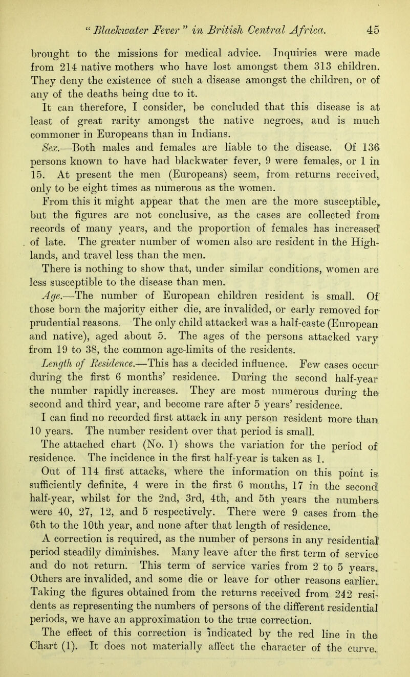 brought to the missions for medical advice. Inquiries were made from 214 native mothers who have lost amongst them 313 children. They deny the existence of such a disease amongst the children, or of any of the deaths being due to it. It can therefore, I consider, be concluded that this disease is at least of great rarity amongst the native negroes, and is much commoner in Europeans than in Indians. Sex.—Both males and females are liable to the disease. Of 136 persons known to have had blackwater fever, 9 were females, or 1 in 15. At present the men (Europeans) seem, from returns received,, only to be eight times as numerous as the women. From this it might appear that the men are the more susceptible^ but the figures are not conclusive, as the cases are collected from records of many years, and the proportion of females has increased of late. The greater number of women also are resident in the High- lands, and travel less than the men. There is nothing to show that, under similar conditions, women are less susceptible to the disease than men. Age.—The number of European children resident is small. Of those born the majority either die, are invalided, or early removed for prudential reasons. The only child attacked was a half-caste (European and native), aged about 5. The ages of the persons attacked vary from 19 to 38, the common agedimits of the residents. Length of Residence.—This has a decided influence. Few cases occur diuing the first 6 months' residence. During the second half-year the number rapidly increases. They are most numerous during the second and third year, and become rare after 5 years' residence. I can find no recorded first attack in any person resident more than 10 years. The number resident over that period is small. The attached chart (No. 1) shows the variation for the period of residence. The incidence in the first half-year is taken as 1. Out of 114 first attacks, where the information on this point is. sufficiently definite, 4 were in the first 6 months, 17 in the second half-year, whilst for the 2nd, 3rd, 4th, and 5th years the numbers were 40, 27, 12, and 5 respectively. There were 9 cases from the 6th to the 10th year, and none after that length of residence. A correction is required, as the number of persons in any residential period steadily diminishes. Many leave after the first term of service and do not return. This term of service varies from 2 to 5 years.. Others are invalided, and some die or leave for other reasons earlier. Taking the figures obtained from the returns received from 2i 2 resi- dents as representing the numbers of persons of the diflferent residential periods, we have an approximation to the true correction. The eff'ect of this correction is indicated by the red line in the Chart (1). It does not materially affect the character of the curve.,