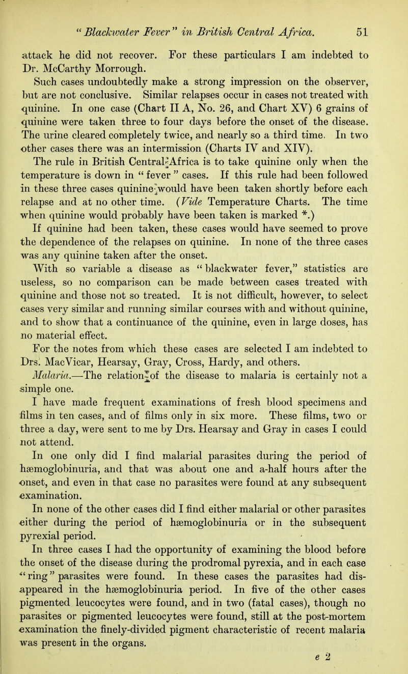 attack he did not recover. For these particulars I am indebted to Dr. McCarthy Morrough. Such cases undoubtedly make a strong impression on the observer, but are not conclusive. Similar relapses occur in cases not treated with quinine. In one case (Chart II A, No. 26, and Chart XV) 6 grains of quinine were taken three to four days before the onset of the disease. The urine cleared completely twice, and nearly so a third time. In two other cases there was an intermission (Charts lY and XIV). The rule in British CentrahjAfrica is to take quinine only when the temperature is down in  fever  cases. If this rule had been followed in these three cases quinineJwould have been taken shortly before each relapse and at no other time. (Fide Temperature Charts. The time when quinine would probably have been taken is marked ■^.) If quinine had been taken, these cases would have seemed to prove the dependence of the relapses on quinine. In none of the three cases was any quinine taken after the onset. With so variable a disease as  blackwater fever, statistics are useless, so no comparison can be made between cases treated with quinine and those not so treated. It is not difficult, however, to select cases very similar and running similar courses with and without quinine, and to show that a continuance of the quinine, even in large doses, has no material effect. For the notes from which these cases are selected I am indebted to Dts. Mac Vicar, Hearsay, Gray, Cross, Hardy, and others. Malaria.—The relation-of the disease to malaria is certainly not a simple one. I have made frequent examinations of fresh blood specimens and iilms in ten cases, and of films only in six more. These films, two or three a day, were sent to me by Drs. Hearsay and Gray in cases I could not attend. In one only did I find malarial parasites during the period of hsemoglobinuria, and that was about one and a-half hours after the onset, and even in that case no parasites were found at any subsequent examination. In none of the other cases did I find either malarial or other parasites either during the period of hsemoglobinuria or in the subsequent pyrexial period. In three cases I had the opportunity of examining the blood before the onset of the disease during the prodromal pyrexia, and in each case ^'ring parasites were found. In these cases the parasites had dis- appeared in the haemoglobinuria period. In five of the other cases pigmented leucocytes were found, and in two (fatal cases), though no parasites or pigmented leucocytes were found, still at the post-mortem examination the finely-divided pigment characteristic of recent malaria was present in the organs. e 2