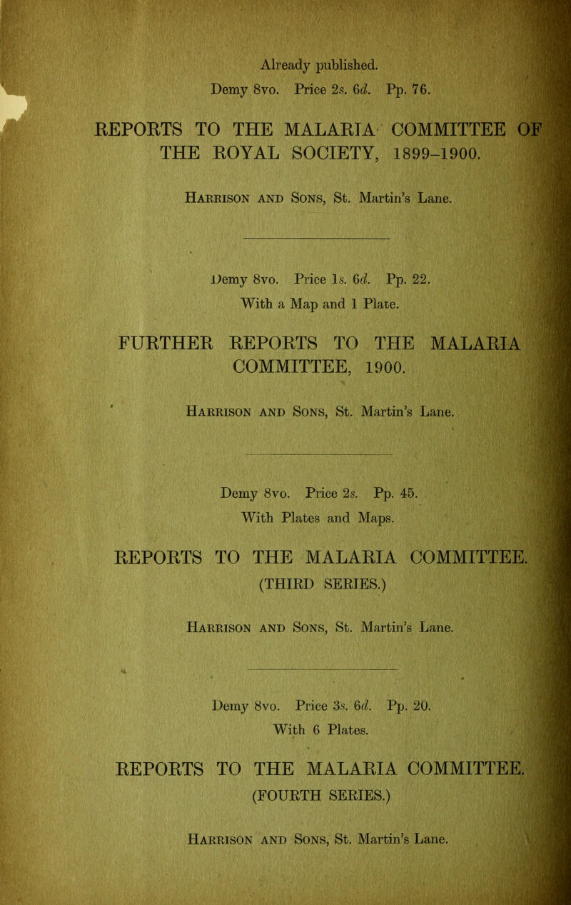 Already published. Demy 8vo. Price 2s. Qd. Pp. 76. EEPORTS TO THE MALARIA COMMITTEE O THE ROYAL SOCIETY, 1899-1900. Harrison and Sons, St. Martin's Lane. Demy 8vo. Price Is. 6r/. Pp. 22. With a Map and 1 Plate. FURTHER REPORTS TO THE MALARIA COMMITTEE, 1900. Harrison and Sons, St. Martin's Lane. Demy 8vo. Price 2s. Pp. 45. With Plates and Maps. REPORTS TO THE MALARIA COMMITTEE. (THIRD SEEIES.) Harrison and Sons, St. Martin's Lane. Demy 8vo. Price Ss. U. Pp. 20. With 6 Plates. REPORTS TO THE MALARIA COMMITTEE. (FOURTH SERIES.) Harrison and Sons, St. Martin's Lane.