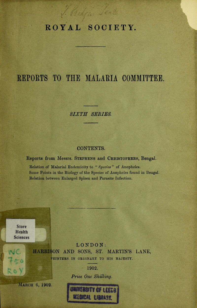 ROYAL SOCIETY. REPOETS TO THE MALARIA COMMITTEE. SIXTH SERIES, CONTENTS. Reports from Messrs. Stephens and Christophers, Bengal. Belation of Malarial Endemicity to  Species  of Anopheles. Some Points in the Biology of the Species of Anopheles found in Bengal. Relation between Enlarged Spleen and Parasite Infection. LONDON: l/V/C. I HARRISON AND SONS, ST. MARTIN'S LANE, PKINTERS IN ORDINARY TO HIS MAJESTY. 1902. Price One Shilling, nmiL mm.