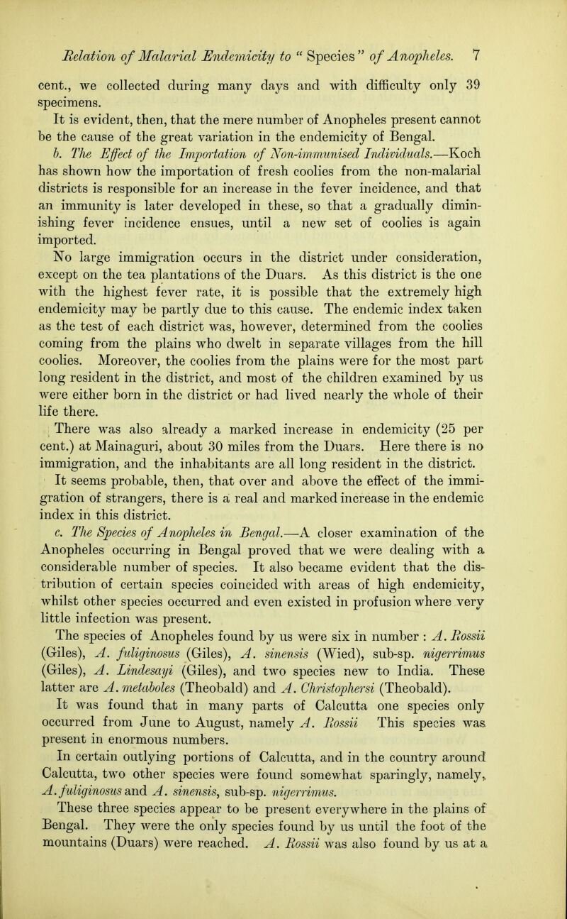 cent., we collected during many days and with difficulty only 39 specimens. It is evident, then, that the mere number of Anopheles present cannot be the cause of the great variation in the endemicity of Bengal. h. The Effect of the Importation of Non-immunised Individuals.—Koch has shown how the importation of fresh coolies from the non-malarial districts is responsible for an increase in the fever incidence, and that an immunity is later developed in these, so that a gradually dimin- ishing fever incidence ensues, until a new set of coolies is again imported. No large immigration occurs in the district under consideration, except on the tea plantations of the Duars. As this district is the one with the highest fever rate, it is possible that the extremely high endemicity may be partly due to this cause. The endemic index taken as the test of each district was, however, determined from the coolies coming from the plains who dwelt in separate villages from the hill coolies. Moreover, the coolies from the plains were for the most part long resident in the district, and most of the children examined by us were either born in the district or had lived nearly the whole of their life there. There was also already a marked increase in endemicity (25 per cent.) at Mainaguri, about 30 miles from the Duars. Here there is no immigration, and the inhabitants are all long resident in the district. It seems probable, then, that over and above the eflfect of the immi- gration of strangers, there is a real and marked increase in the endemic index in this district. c. The Species of Anopheles in Bengcd.—A closer examination of the Anopheles occurring in Bengal proved that we were dealing with a considerable number of species. It also became evident that the dis- tribution of certain species coincided with areas of high endemicity, whilst other species occurred and even existed in profusion where very little infection was present. The species of Anopheles found by us were six in number : A. Rossii (Giles), A. fidiginosus (Giles), A. sinensis (Wied), sub-sp. nigerrimus (Giles), A. Lindesayi (Giles), and two species new to India. These latter are A, metaholes (Theobald) and A. Christopher si (Theobald). It was found that in many parts of Calcutta one species only occurred from June to August, namely A. Rossii This species was present in enormous numbers. In certain outlying portions of Calcutta, and in the country around Calcutta, two other species were found somewhat sparingly, namely,, A. fuliginosiLS diiid A. sinensis, sub-sp. nigerrimus. These three species appear to be present everywhere in the plains of Bengal. They were the only species found by us until the foot of the mountains (Duars) were reached. A. Rossii was also found by us at a