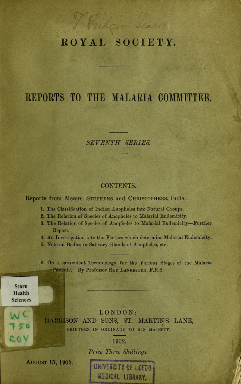 REPORTS TO THE MALARIA COMMITTEE. SEVENTH SERIES. CONTENTS. Reports from Messrs. Stephens and Christophers, India. 1. The Classification of Indian Anopheles into Natural Grroups. 2. The Relation of Species of Anopheles to Malarial Endemicity. 3. The Relation of Species of Anopheles to Malarial Endemicity—Further Report. 4. An Investigation into the Factors which determine Malarial Endemicity. 5. Note on Bodies in Salivary Grlands of Anopheles, etc. 6. On a convenient Terminology for the Various Stages of the Malaria Parasite. By Professor Rat Lankestee, E.R.S. Store Health Sciences LONDON: HARRISON AND SONS, ST. MARTIN'S LANE, \ PRINTERS IN ORDINARY TO HIS MAJESTY. 1902. Price Three Shillings. tUST 15, 1902. UNIVERSITY CFUn/31