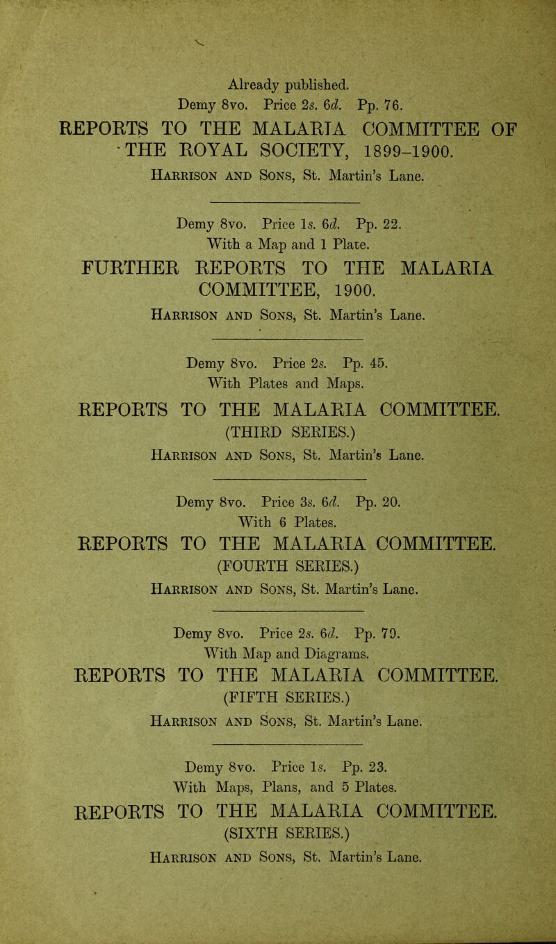 Already published. Demy 8vo. Price 2s. Pp. 76, REPORTS TO THE MALARIA COMMITTEE OF THE ROYAL SOCIETY, 1899-1900. Harrison and Sons, St. Martin's Lane. Demy 8vo. Price Is. 6d Pp. 22. With a Map and 1 Plate. FURTHER REPORTS TO THE MALARIA COMMITTEE, 1900. Harrison and Sons, St. Martin's Lane. Demy 8vo. Price 2s. Pp. 45. With Plates and Maps. REPORTS TO THE MALARIA COMMITTEE. (THIED SERIES.) Harrison and Sons, St. Martin's Lane. Demy 8vo. Price 3s. Pp. 20. With 6 Plates. REPORTS TO THE MALARIA COMMITTEE. (FOURTH SERIES.) Harrison and Sons, St. Martin's Lane. Demy 8vo. Price 2s. 6^/. Pp. 79. With Map and Diagrams. REPORTS TO THE MALARIA COMMITTEE. (FIFTH SERIES.) Harrison and Sons, St. Martin's Lane. Demy 8vo. Price Is. Pp. 23. With Maps, Plans, and 5 Plates. REPORTS TO THE MALARIA COMMITTEE. (SIXTH SERIES.) Harrison and Sons, St. Martin's Lane.