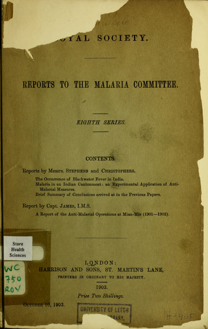 AL SOCIETY, EEPOETS TO THE MALARIA COMMITTEE. EIGHTH SERIES, CONTENTS. Reports by Messrs. Stephens and Christophers. The Occurrence of Blackwater Fever in Tndia. Malaria in an Indian Cantonment: an Experimental Application of Anti- Malarial Measures. Brief Summary of Conclusions arrived at in the Previous Papers. Eeport by Capt. James, I.M.S. A Report of the Anti-Malarial Operations at Mian-Mir (1901—1902). Store Health Sciences LJ2^D0N: HAKRISON AND SONS, ST. MARTIN'S LANE, PRINTERS IN ORDINARY TO HIS MAJESTY. October 1^, 1903. 1903. Price Two Shillings. UKIVffiSiTY 0Fl£EC8|