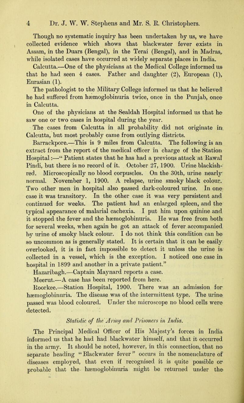 Though no systematic inquiry has heen undertaken hy us, we have collected evidence which shows that hlackwater fever exists in Assam, in the Duars (Bengal), in the Terai (Bengal), and in Madras,, while isolated cases have occurred at widely separate places in India. Calcutta.—One of the physicians at the Medical College informed us; that he had seen 4 cases. Father and daughter (2), European (1)^ Eurasian (1). The pathologist to the Military College informed us that he believed he had suffered from hsemoglobinuria twice, once in the Punjab, once- in Calcutta. One of the physicians at the Sealdah Hospital informed us that he saw one or two cases in hospital during the year. The cases from Calcutta in all probability did not originate in Calcutta, but most probably came from outlying districts. Barrackpore.—This is 9 miles from Calcutta. The following is an extract from the report of the medical officer in charge of the Station Hospital:— Patient states that he has had a previous attack at Eawal Pindi, but there is no record of it. October 27, 1900. Urine blackish- red. Microscopically no blood corpuscles. On the 30th, urine nearl3r normal. November 1, 1900. A relapse, urine smoky black colour. Two other men in hospital also passed dark-coloured urine. In one case it was transitory. In the other case it was very persistent and continued for weeks. The patient had an enlarged spleen, and the typical appearance of malarial cachexia. I put him upon quinine and it stopped the fever and the hsemoglobinuria. He was free from both for several weeks, when again he got an attack of fever accompanied by urine of smoky black colour. I do not think this condition can be so uncommon as is generally stated. It is certain that it can be easily overlooked, it is in fact impossible to detect it unless the urine is. collected in a vessel, which is the exception. I noticed one case in hospital in 1899 and another in a private patient. Hazaribagh.—Captain Maynard reports a case. Meerut.—A case has been reported from here. Eoorkee.—Station Hospital, 1900. There was an admission for hsemoglobinuria. The disease was of the intermittent type. The urine passed was blood coloured. Under the microscope no blood cells were detected. Statistic of the Army and Prisoners in India. The Principal Medical Officer of His Majesty's forces in India informed us that he had had blackwater himself, and that it occurred in the army. It should be noted, however, in this connection, that no separate heading  Blackwater fever  occurs in the nomenclature of diseases employed, that even if recognised it is quite possible or probable that the hsemoglobinuria might be returned under the