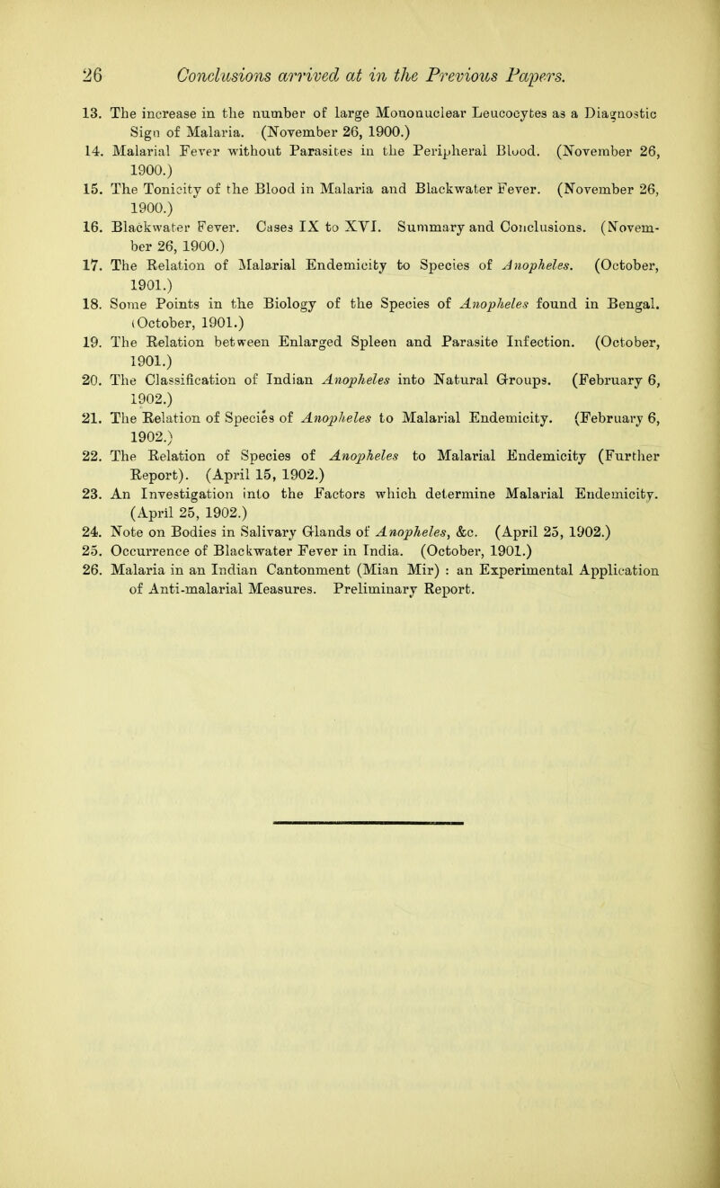 13. The increase in the number of large Mononuclear Leucocytes as a Dia^aostic Sign of Malaria. (November 26, 1900.) 14. Malarial Fever without Parasites in the Peripheral Bluod. (November 26, 1900.) 15. The Tonicity of the Blood in Malaria and Blackwater Fever. (November 26, 1900. ) 16. Blackwater Fever. Cases IX to XYI. Summary and Conclusions. (Novem- ber 26, 1900.) 17. The Relation of JVIalarial Endemicifcy to Species of Anopheles. (October, 1901. ) 18. Some Points in tlie Biology of the Species of Anopheles found in Bengal. (October, 1901.) 19. The Relation between Enlarged Spleen and Parasite Infection. (October, 1901. ) 20. The Classification of Indian Anopheles into Natural Groups. (February 6, 1902. ) 21. The Relation of Species of Anopheles to Malarial Endemioity. (February 6, 1902.) 22. The Relation of Species of Anopheles to Malarial Endemicity (Further Report). (April 15, 1902.) 23. An Investigation into the Factors which determine Malarial Endemicity. (April 25, 1902.) 24. Note on Bodies in Salivary Grlands of Anopheles, &c. (April 25, 1902.) 25. Occurrence of Blackwater Fever in India. (October, 1901.) 26. Malaria in an Indian Cantonment (Mian Mir) : an Experimental Application of Anti-malarial Measures. Preliminary Report.