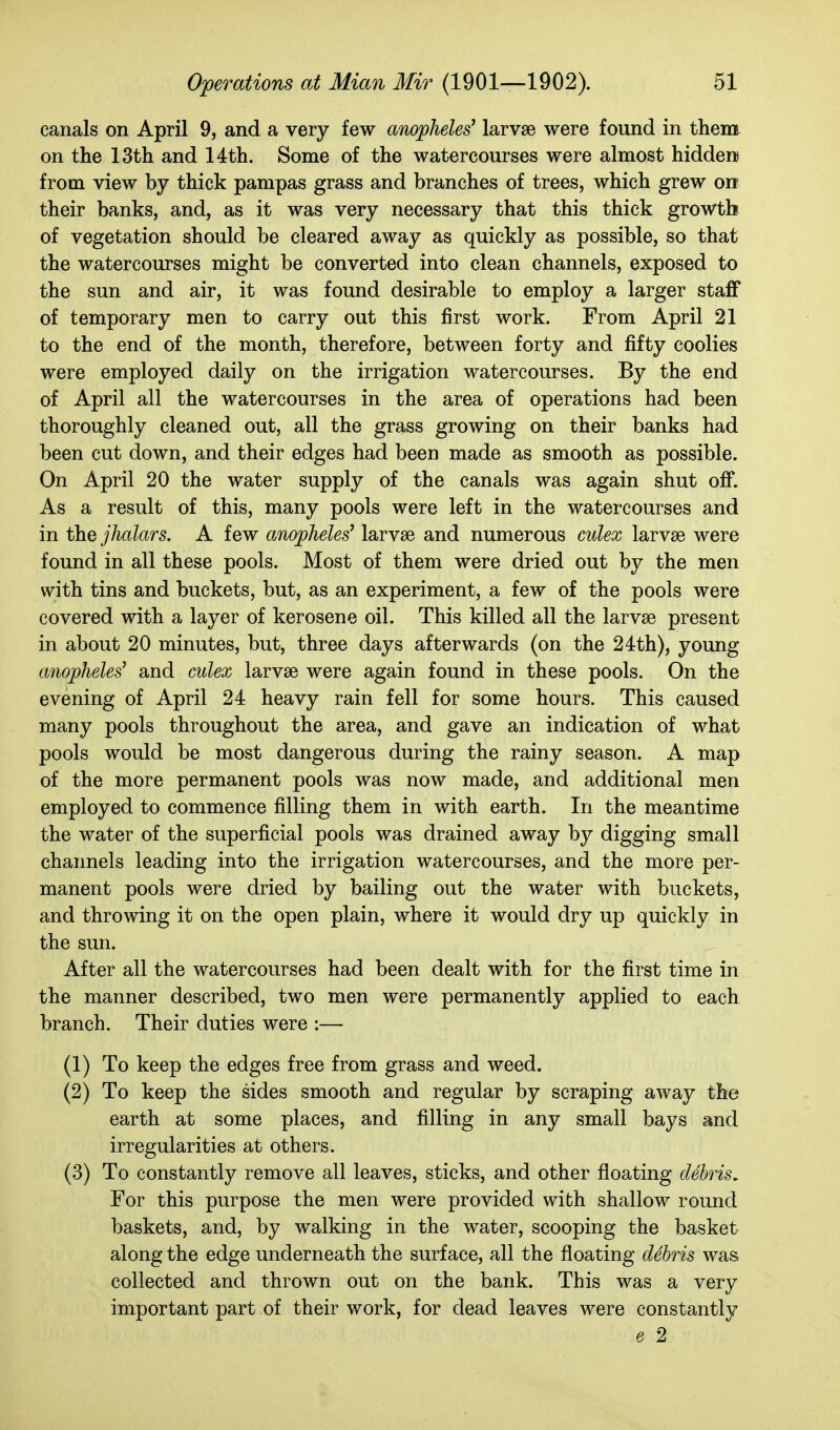 canals on April 9, and a very few anopheles^ larvae were found in them on the 13th and 14th. Some of the watercourses were almost hidden! from view by thick pampas grass and branches of trees, which grew on their banks, and, as it was very necessary that this thick growth of vegetation should be cleared away as quickly as possible, so that the watercourses might be converted into clean channels, exposed to the sun and air, it was found desirable to employ a larger staff of temporary men to carry out this first work. From April 21 to the end of the month, therefore, between forty and fifty coolies were employed daily on the irrigation watercourses. By the end of April all the watercourses in the area of operations had been thoroughly cleaned out, all the grass growing on their banks had been cut down, and their edges had been made as smooth as possible. On April 20 the water supply of the canals was again shut off. As a result of this, many pools were left in the watercourses and in thejhalars. A few anopheles' larvae and numerous culex larvae were found in all these pools. Most of them were dried out by the men with tins and buckets, but, as an experiment, a few of the pools were covered with a layer of kerosene oil. This killed all the larvae present in about 20 minutes, but, three days afterwards (on the 24:th), young anopheles' and culex larvae were again found in these pools. On the evening of April 24 heavy rain fell for some hours. This caused many pools throughout the area, and gave an indication of what pools would be most dangerous during the rainy season. A map of the more permanent pools was now made, and additional men employed to commence filling them in with earth. In the meantime the water of the superficial pools was drained away by digging small channels leading into the irrigation watercourses, and the more per- manent pools were dried by bailing out the water with buckets, and throwing it on the open plain, where it would dry up quickly in the sun. After all the watercourses had been dealt with for the first time in the manner described, two men were permanently applied to each branch. Their duties were :— (1) To keep the edges free from grass and weed. (2) To keep the sides smooth and regular by scraping away the earth at some places, and filling in any small bays and irregularities at others. (3) To constantly remove all leaves, sticks, and other floating cUhris, For this purpose the men were provided with shallow round baskets, and, by walking in the water, scooping the basket along the edge underneath the surface, all the floating debris was collected and thrown out on the bank. This was a very important part of their work, for dead leaves were constantly e 2