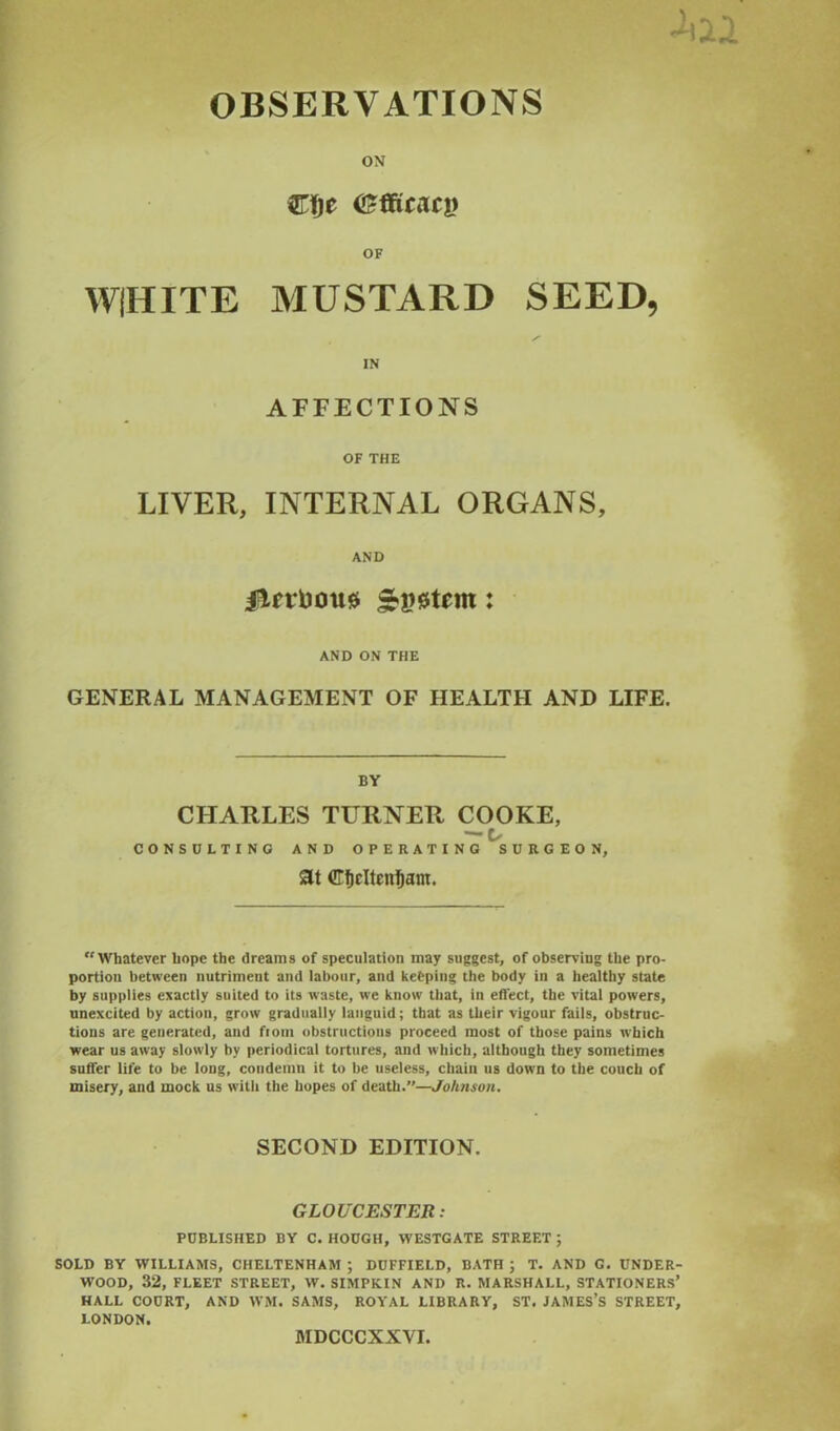 OBSERVATIONS ON Cfje (Efficacy OF WIHITE MUSTARD SEED, IN AFFECTIONS OF THE LIVER, INTERNAL ORGANS, AND liUrDous : AND ON THE GENERAL MANAGEMENT OF HEALTH AND LIFE. BY CHARLES TURNER COOKE, — Is CONSULTING AND OPERATING SURGEON, Sit ©ficltenfjant. “Whatever hope the dreams of speculation may suggest, of observing the pro- portion between nutriment and labour, and keeping the body in a healthy state by supplies exactly suited to its waste, we know that, in effect, the vital powers, unexcited by action, grow gradually languid; that as their vigour fails, obstruc- tions are generated, and fiom obstructions proceed most of those pains which wear us away slowly by periodical tortures, and which, although they sometimes suffer life to be long, condemn it to be useless, chain us down to the couch of misery, and mock us w’itli the hopes of death.—Johnson. SECOND EDITION. GLOUCESTER: PUBLISHED BY C. HOUGH, WESTGATE STREET ; SOLD BY WILLIAMS, CHELTENHAM ; DUFFIELD, BATH ; T. AND G. UNDER WOOD, 32, FLEET STREET, W. SIMPKIN AND R. MARSHALL, STATIONERS HALL COURT, AND WM. SAMS, ROYAL LIBRARY, ST. JAMES’S STREET LONDON. MDCCCXXVI,