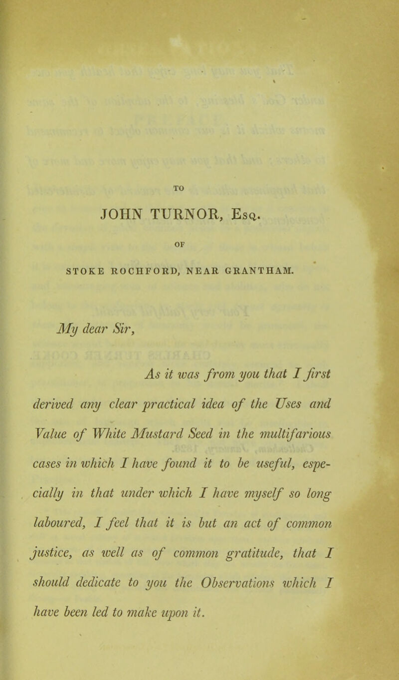 TO JOHN TURNOR, Esq. OF STOKE ROCIIFORD, NEAR GRANTHAM. My dear Sir, As it was from you that I first derived any clear practical idea of the Uses and Value of White Mustard Seed in the multifarious cases in which I have found it to be useful, espe- cially in that under which I have myself so long laboured, I feel that it is but an act of common justice, as well as of common gratitude, that I should dedicate to you the Observations which I have been led to make upon it.