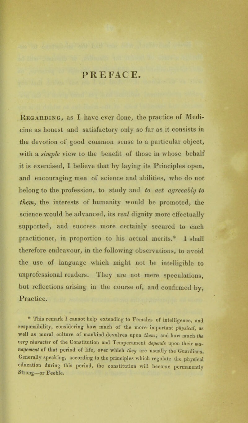 PREFACE. Regarding, as I have ever clone, the practice of Medi- cine as honest and satisfactory only so far as it consists in the devotion of good common sense to a particular object, with a simple view to the benefit of those in whose behalf it is exercised, I believe that by laying its Principles open, and encouraging men of science and abilities, who do not belong to the profession, to study and to act agreeably to them, the interests of humanity would be promoted, the science would be advanced, its real dignity more effectually supported, and success more certainly secured to each practitioner, in proportion to his actual merits.* I shall therefore endeavour, in the following observations, to avoid the use of language which might not be intelligible to unprofessional readers. They are not mere speculations, but reflections arising in the course of, and confirmed by, Practice. * This remark I cannot help extending to Females of intelligence, and responsibility, considering how mnch of the more important physical, as well as moral culture of mankind devolves upon them; and how much the very character of the Constitution and Temperament depends upon their ma- nagement of that period of life, over which they are usually the Guardians. Generally speaking, according to the principles which regulate the physical education during this period, the constitution will become permanently Strong—or Feeble.