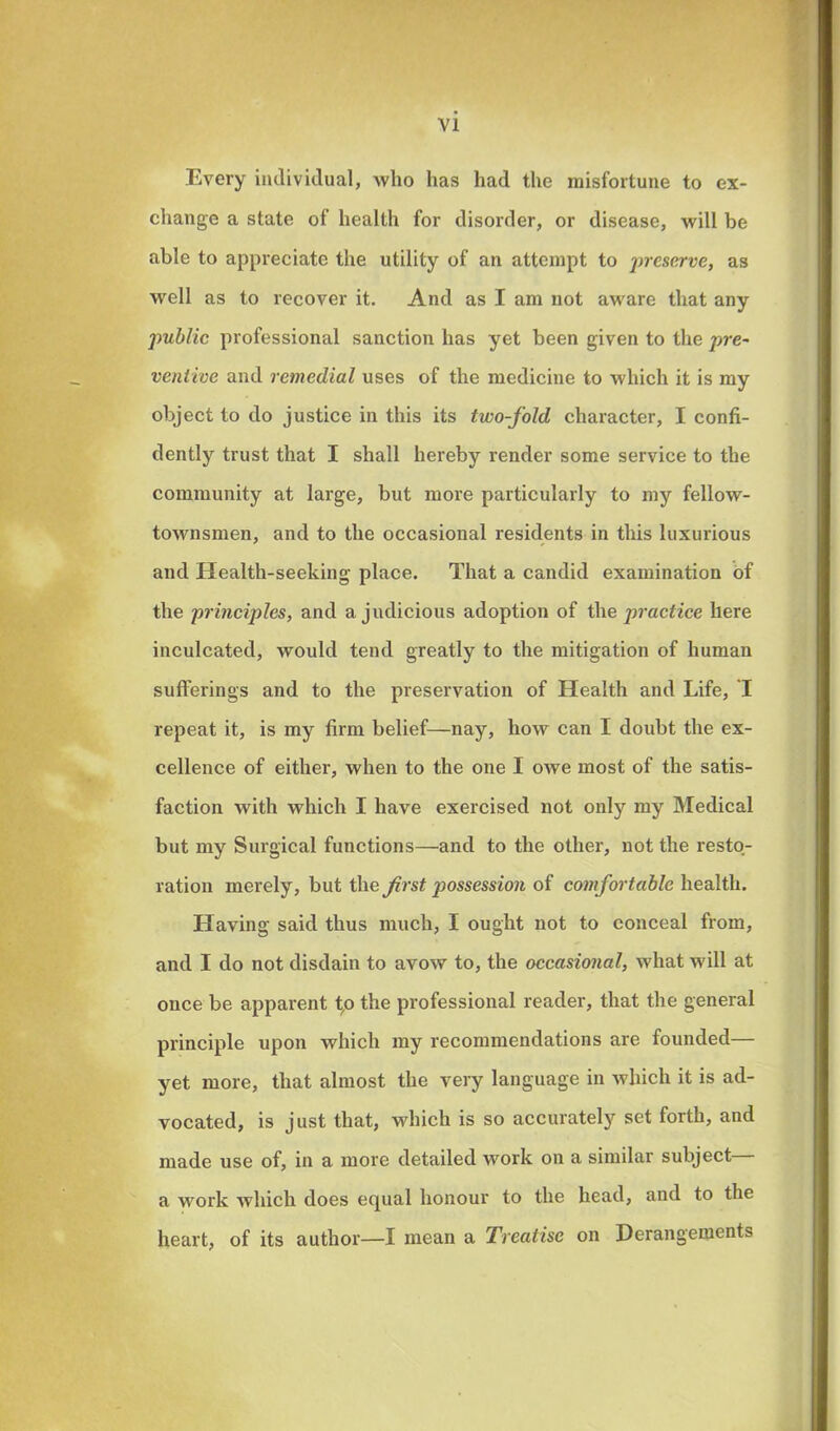 Every individual, who has had the misfortune to ex- change a state of health for disorder, or disease, will be able to appreciate the utility of an attempt to preserve, as well as to recover it. And as I am not aware that any public professional sanction has yet been given to the pre- ventive and remedial uses of the medicine to which it is my object to do justice in this its two-fold character, I confi- dently trust that I shall hereby render some service to the community at large, but more particularly to my fellow- townsmen, and to the occasional residents in this luxurious and Health-seeking place. That a candid examination of the principles, and a judicious adoption of the practice here inculcated, would tend greatly to the mitigation of human sufferings and to the preservation of Health and Life, I repeat it, is my firm belief—nay, how can I doubt the ex- cellence of either, when to the one I owe most of the satis- faction with which I have exercised not only my Medical but my Surgical functions—and to the other, not the resto- ration merely, but the first possession of comfortable health. Having said thus much, I ought not to conceal from, and I do not disdain to avow to, the occasional, what will at once be apparent to the professional reader, that the general principle upon which my recommendations are founded— yet more, that almost the very language in which it is ad- vocated, is just that, which is so accurately set forth, and made use of, in a more detailed work on a similar subject a work which does equal honour to the head, and to the heart, of its author—I mean a Treatise on Derangements